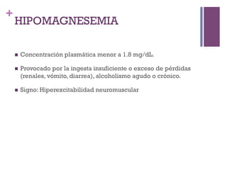 +
    HIPOMAGNESEMIA

    n    Concentración plasmática menor a 1.8 mg/dL.

    n    Provocado por la ingesta insuficiente o exceso de pérdidas
          (renales, vómito, diarrea), alcoholismo agudo o crónico.

    n    Signo: Hiperexcitabilidad neuromuscular
 