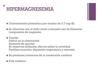 +
    HIPERMAGNESEMIA

    n    Concentración plasmática por encima de 2.7 mg/dL

    n    Se relaciona con el daño renal y excesivo uso de fármacos
          compuestos de magnesio.

    n    Causas:
          Déficit en la eliminación
          Aumento de aportes
          Se observan sedación, efectos sobre la actividad
          Parálisis muscular, depresión respiratoria y narcosis.

    n    Se producen trastornos de la conducción cardíaca

    n    Paro cardiaco
 
