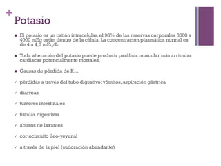 +
    Potasio
    n    El potasio es un catión intracelular, el 98% de las reservas corporales 3000 a
          4000 mEq están dentro de la célula. La concentración plasmática normal es
          de 4 a 4,5 mEq/L.

    n    Toda alteración del potasio puede producir parálisis muscular más arritmias
          cardiacas potencialmente mortales.

    n    Causas de pérdida de K…

    ü    pérdidas a través del tubo digestivo: vómitos, aspiración gástrica

    ü    diarreas

    ü    tumores intestinales

    ü    fístulas digestivas

    ü    abusos de laxantes

    ü    cortocircuito íleo-yeyunal

    ü    a través de la piel (sudoración abundante)
 