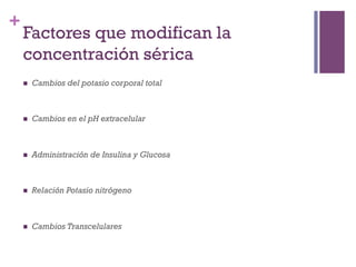 +
    Factores que modifican la
    concentración sérica
    n    Cambios del potasio corporal total



    n    Cambios en el pH extracelular



    n    Administración de Insulina y Glucosa



    n    Relación Potasio nitrógeno



    n    Cambios Transcelulares
 