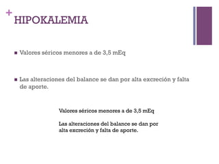 +
    HIPOKALEMIA

    n    Valores séricos menores a de 3,5 mEq



    n    Las alteraciones del balance se dan por alta excreción y falta
          de aporte.


                        Valores séricos menores a de 3,5 mEq

                        Las alteraciones del balance se dan por
                        alta excreción y falta de aporte.
 