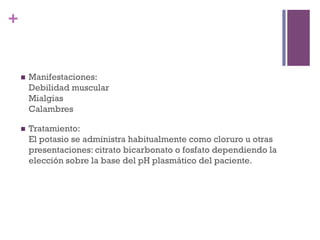 +


    n    Manifestaciones:
          Debilidad muscular
          Mialgias
          Calambres

    n    Tratamiento:
          El potasio se administra habitualmente como cloruro u otras
          presentaciones: citrato bicarbonato o fosfato dependiendo la
          elección sobre la base del pH plasmático del paciente.
 