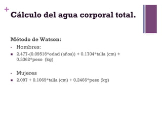 +
    Cálculo del agua corporal total.

    Método de Watson:
    •  Hombres:
    n    2.477-(0.09516*edad (años)) + 0.1704*talla (cm) +
          0.3362*peso (kg)


    •     Mujeres
    n    2.097 + 0.1069*talla (cm) + 0.2466*peso (kg)
 