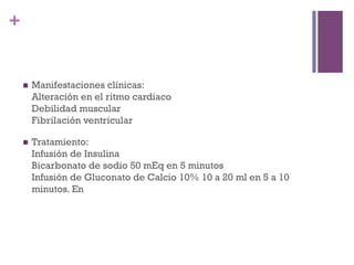 +


    n    Manifestaciones clínicas:
          Alteración en el ritmo cardiaco
          Debilidad muscular
          Fibrilación ventricular

    n    Tratamiento:
          Infusión de Insulina
          Bicarbonato de sodio 50 mEq en 5 minutos
          Infusión de Gluconato de Calcio 10% 10 a 20 ml en 5 a 10
          minutos. En
 