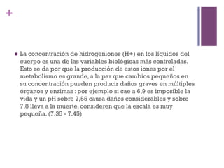 +


    n    La concentración de hidrogeniones (H+) en los líquidos del
          cuerpo es una de las variables biológicas más controladas.
          Esto se da por que la producción de estos iones por el
          metabolismo es grande, a la par que cambios pequeños en
          su concentración pueden producir daños graves en múltiples
          órganos y enzimas : por ejemplo si cae a 6,9 es imposible la
          vida y un pH sobre 7,55 causa daños considerables y sobre
          7,8 lleva a la muerte. consideren que la escala es muy
          pequeña. (7.35 - 7.45)
 