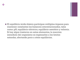 +



    n    El equilibrio ácido-básico participan múltiples órganos para
          mantener constantes los balances interrelacionados, tales
          como: pH, equilibrio eléctrico, equilibrio osmótico y volemia.
          Si hay algun trastorno en estos elementos, la reaccion
          inmediata del organismo es regresarlos a los limites
          estandar, afectando poco a otros equilibrios.
 