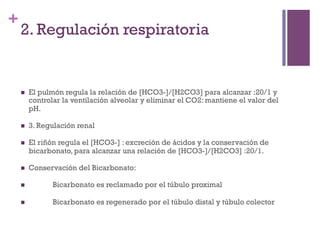 +
    2. Regulación respiratoria


    n    El pulmón regula la relación de [HCO3-]/[H2CO3] para alcanzar :20/1 y
          controlar la ventilación alveolar y eliminar el CO2: mantiene el valor del
          pH.

    n    3. Regulación renal

    n    El riñón regula el [HCO3-] : excreción de ácidos y la conservación de
          bicarbonato, para alcanzar una relación de [HCO3-]/[H2CO3] :20/1.

    n    Conservación del Bicarbonato:

    n           Bicarbonato es reclamado por el túbulo proximal

    n           Bicarbonato es regenerado por el túbulo distal y túbulo colector
 