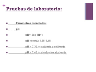 +
    Pruebas de laboratorio:

    n    Parámetros esenciales:

    n    pH

    n          pH=- log [H+]

    n          pH normal: 7.35-7.45

    n          pH < 7.35 → acidosis o acidemia

    n          pH > 7.45 → alcalosis o alcalemia
 