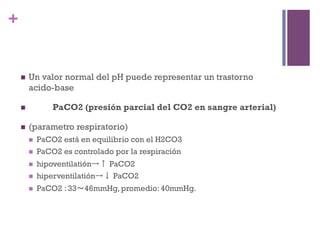+


    n    Un valor normal del pH puede representar un trastorno
          acido-base

    n              PaCO2 (presión parcial del CO2 en sangre arterial)

    n    (parametro respiratorio)
          n    PaCO2 está en equilibrio con el H2CO3
          n    PaCO2 es controlado por la respiración
          n    hipoventilatión→↑ PaCO2
          n    hiperventilatión→↓ PaCO2
          n    PaCO2 : 33～46mmHg, promedio: 40mmHg.
 