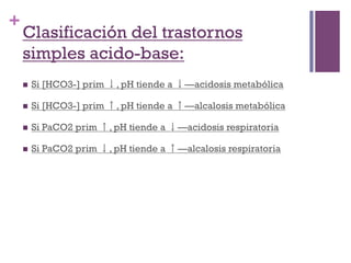 +
    Clasificación del trastornos
    simples acido-base:
    n    Si [HCO3-] prim ↓, pH tiende a ↓—acidosis metabólica

    n    Si [HCO3-] prim ↑, pH tiende a ↑—alcalosis metabólica

    n    Si PaCO2 prim ↑, pH tiende a ↓—acidosis respiratoria

    n    Si PaCO2 prim ↓, pH tiende a ↑—alcalosis respiratoria
 