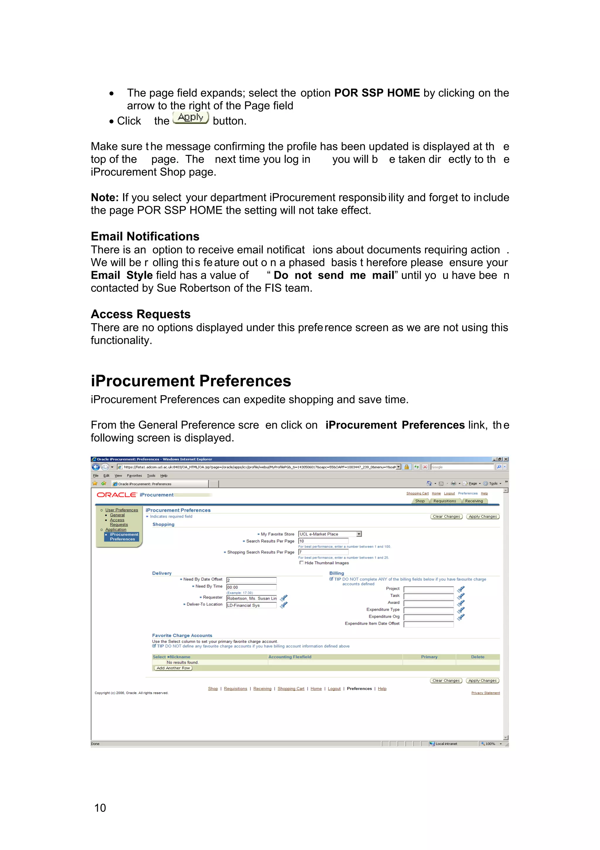 • The page field expands; select the option POR SSP HOME by clicking on the
arrow to the right of the Page field
• Click the button.
Make sure the message confirming the profile has been updated is displayed at th e
top of the page. The next time you log in you will b e taken dir ectly to th e
iProcurement Shop page.
Note: If you select your department iProcurement responsibility and forget to include
the page POR SSP HOME the setting will not take effect.
Email Notifications
There is an option to receive email notificat ions about documents requiring action .
We will be r olling this feature out o n a phased basis t herefore please ensure your
Email Style field has a value of “ Do not send me mail” until yo u have bee n
contacted by Sue Robertson of the FIS team.
Access Requests
There are no options displayed under this preference screen as we are not using this
functionality.
iProcurement Preferences
iProcurement Preferences can expedite shopping and save time.
From the General Preference scre en click on iProcurement Preferences link, the
following screen is displayed.
10
 