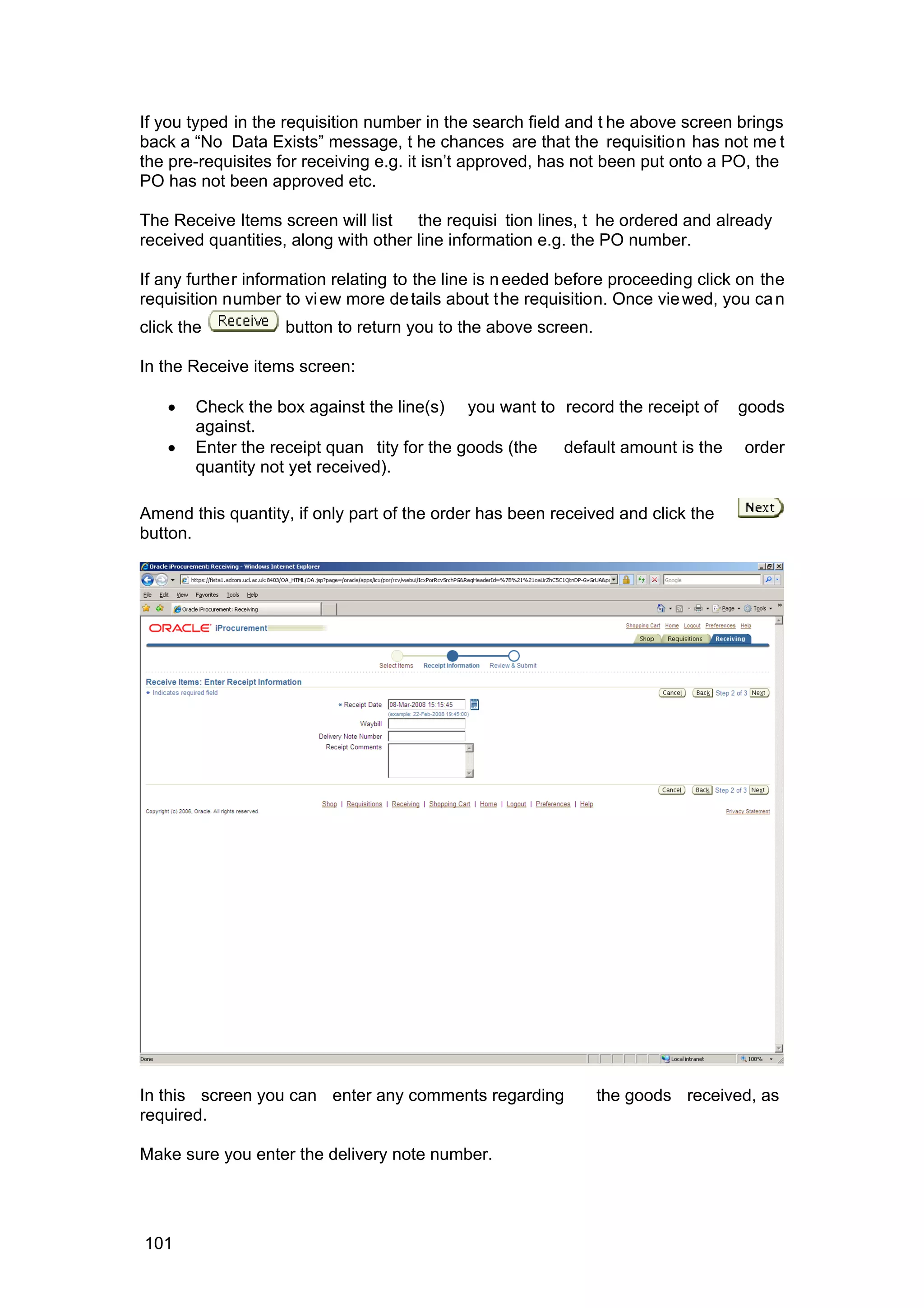 If you typed in the requisition number in the search field and t he above screen brings
back a “No Data Exists” message, t he chances are that the requisition has not me t
the pre-requisites for receiving e.g. it isn’t approved, has not been put onto a PO, the
PO has not been approved etc.
The Receive Items screen will list the requisi tion lines, t he ordered and already
received quantities, along with other line information e.g. the PO number.
If any further information relating to the line is needed before proceeding click on the
requisition number to view more details about the requisition. Once viewed, you can
click the button to return you to the above screen.
In the Receive items screen:
• Check the box against the line(s) you want to record the receipt of goods
against.
• Enter the receipt quan tity for the goods (the default amount is the order
quantity not yet received).
Amend this quantity, if only part of the order has been received and click the
button.
In this screen you can enter any comments regarding the goods received, as
required.
Make sure you enter the delivery note number.
101
 