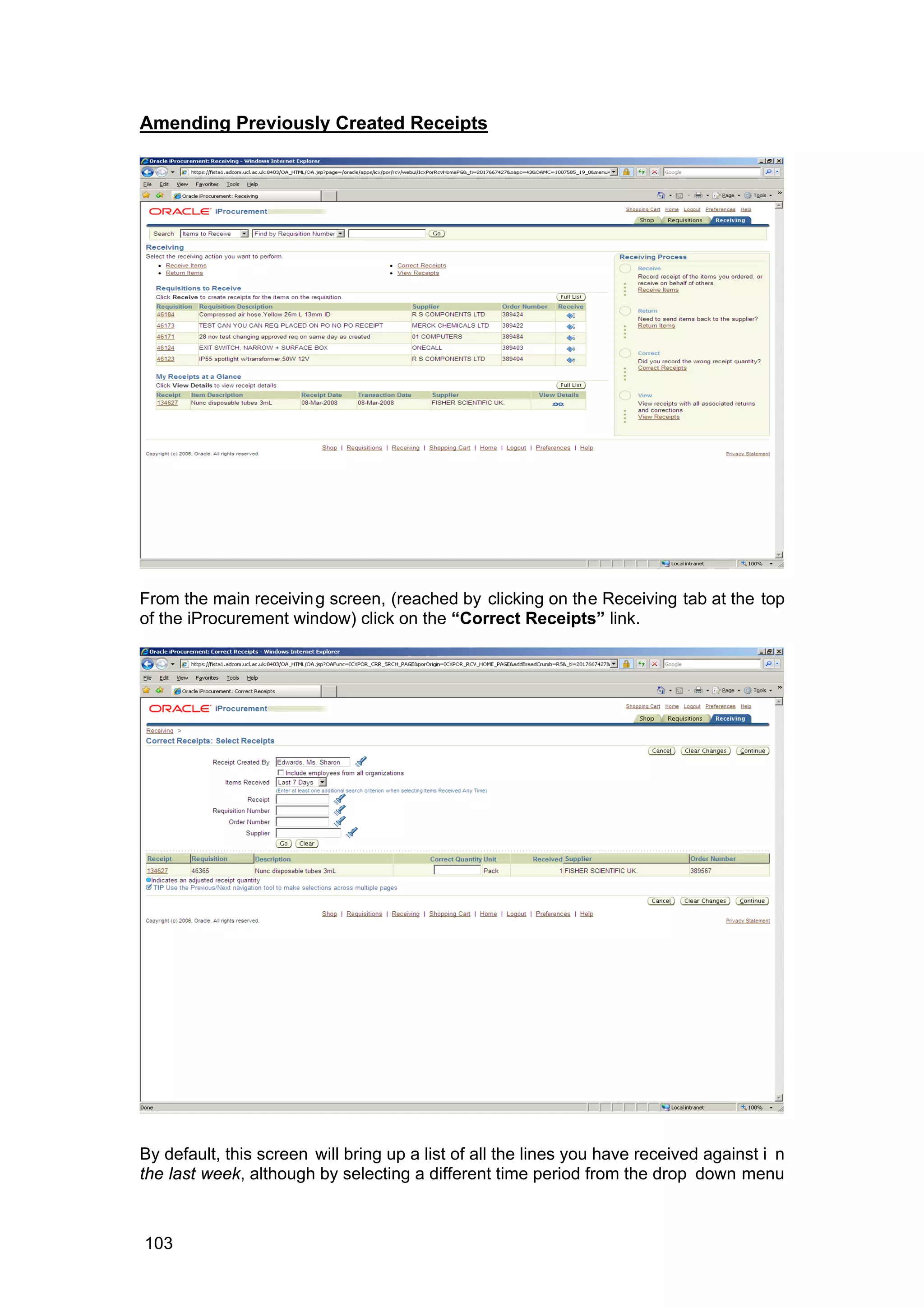 Amending Previously Created Receipts
From the main receiving screen, (reached by clicking on the Receiving tab at the top
of the iProcurement window) click on the “Correct Receipts” link.
By default, this screen will bring up a list of all the lines you have received against i n
the last week, although by selecting a different time period from the drop down menu
103
 