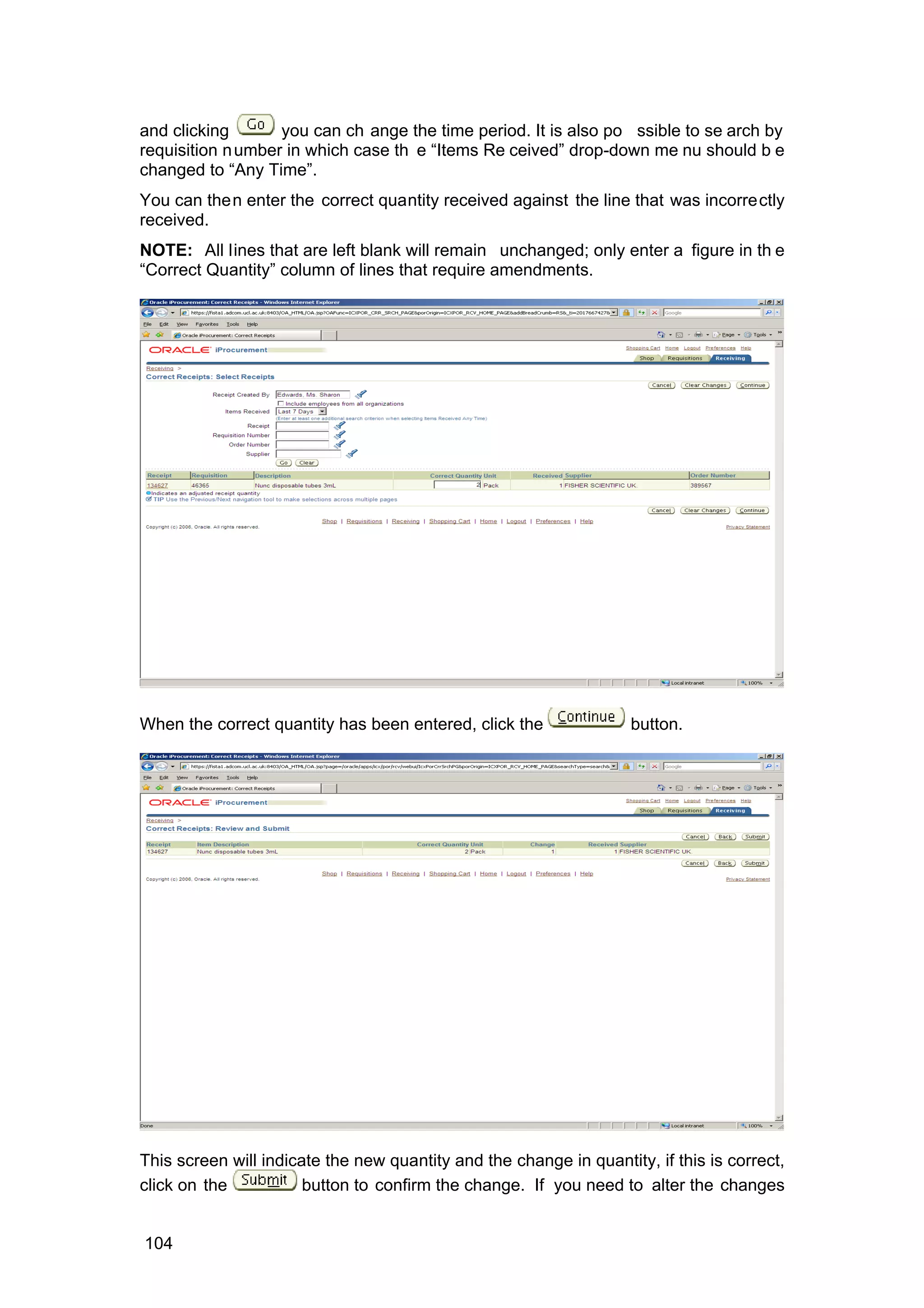 and clicking you can ch ange the time period. It is also po ssible to se arch by
requisition number in which case th e “Items Re ceived” drop-down me nu should b e
changed to “Any Time”.
You can then enter the correct quantity received against the line that was incorrectly
received.
NOTE: All lines that are left blank will remain unchanged; only enter a figure in th e
“Correct Quantity” column of lines that require amendments.
When the correct quantity has been entered, click the button.
This screen will indicate the new quantity and the change in quantity, if this is correct,
click on the button to confirm the change. If you need to alter the changes
104
 