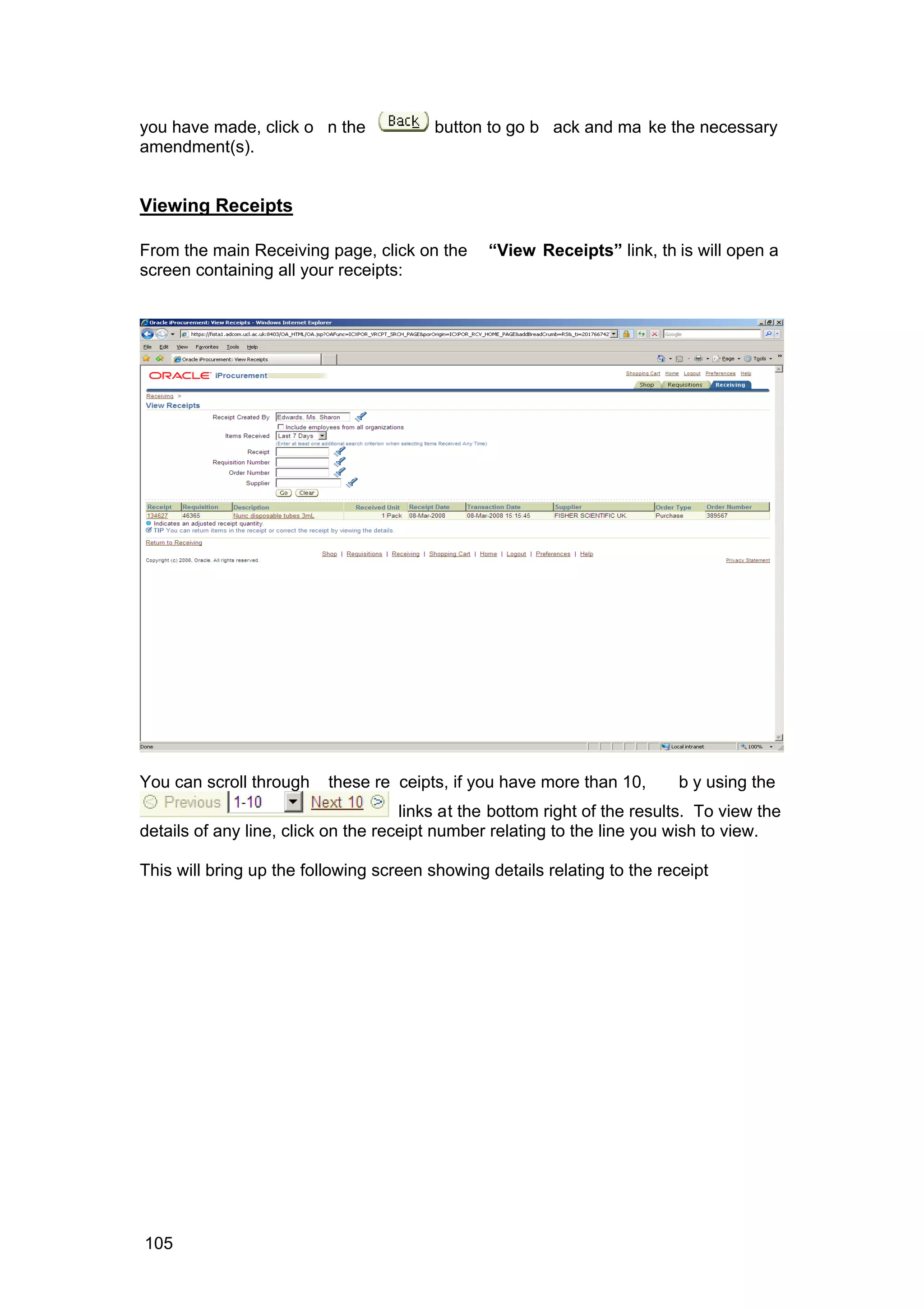 you have made, click o n the button to go b ack and ma ke the necessary
amendment(s).
Viewing Receipts
From the main Receiving page, click on the “View Receipts” link, th is will open a
screen containing all your receipts:
You can scroll through these re ceipts, if you have more than 10, b y using the
links at the bottom right of the results. To view the
details of any line, click on the receipt number relating to the line you wish to view.
This will bring up the following screen showing details relating to the receipt
105
 