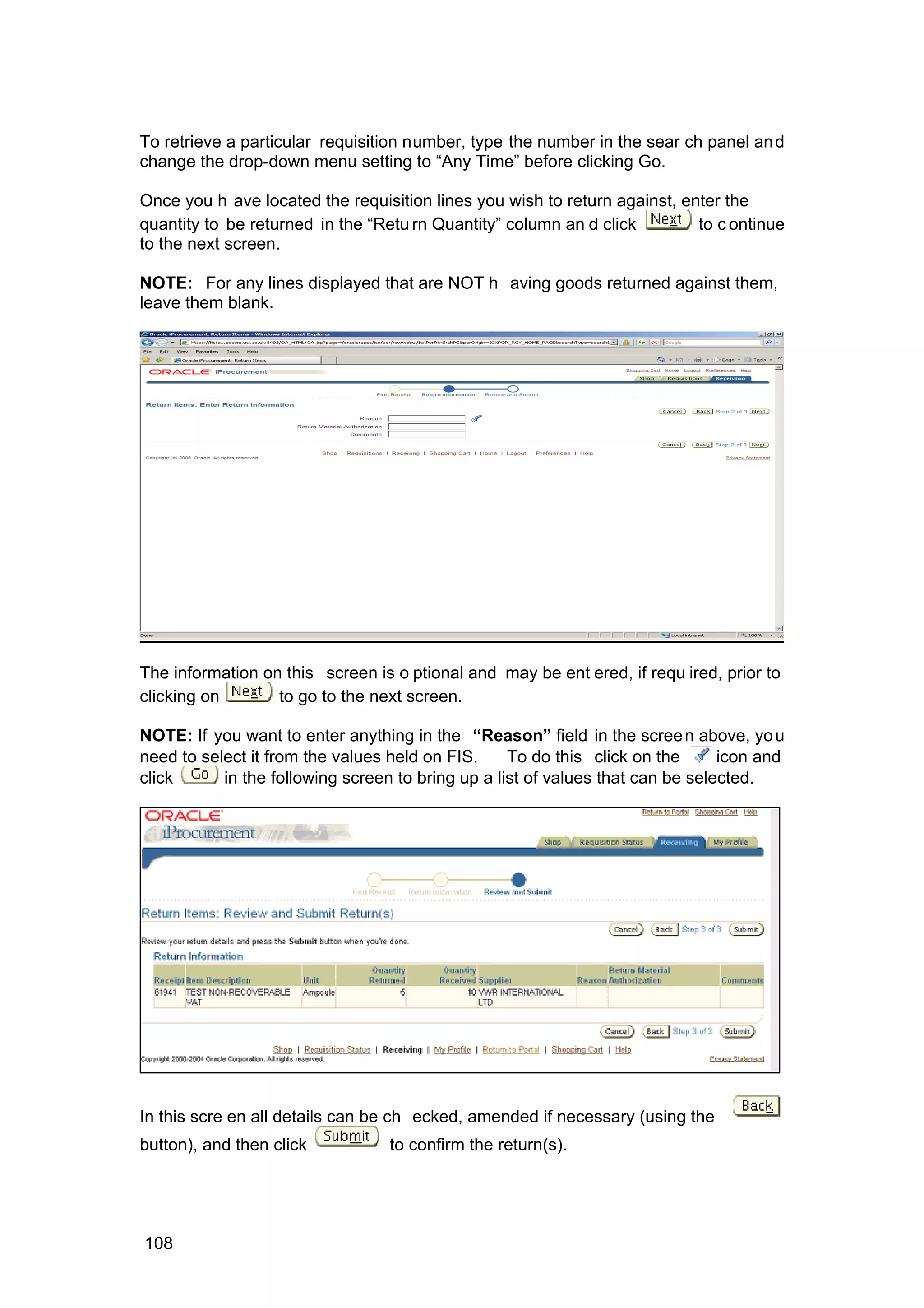 To retrieve a particular requisition number, type the number in the sear ch panel and
change the drop-down menu setting to “Any Time” before clicking Go.
Once you h ave located the requisition lines you wish to return against, enter the
quantity to be returned in the “Retu rn Quantity” column an d click to c ontinue
to the next screen.
NOTE: For any lines displayed that are NOT h aving goods returned against them,
leave them blank.
The information on this screen is o ptional and may be ent ered, if requ ired, prior to
clicking on to go to the next screen.
NOTE: If you want to enter anything in the “Reason” field in the screen above, you
need to select it from the values held on FIS. To do this click on the icon and
click in the following screen to bring up a list of values that can be selected.
In this scre en all details can be ch ecked, amended if necessary (using the
button), and then click to confirm the return(s).
108
 