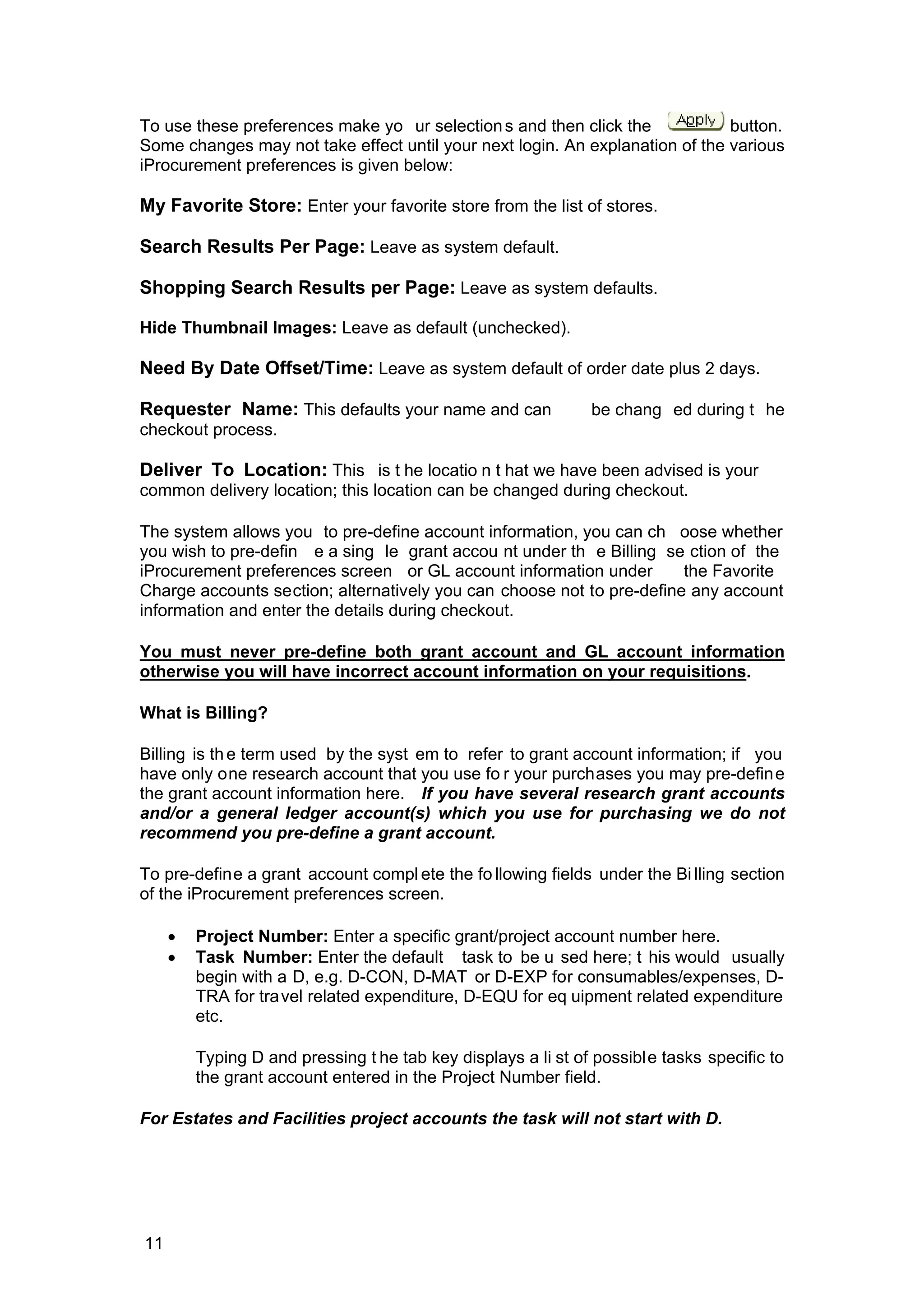 To use these preferences make yo ur selections and then click the button.
Some changes may not take effect until your next login. An explanation of the various
iProcurement preferences is given below:
My Favorite Store: Enter your favorite store from the list of stores.
Search Results Per Page: Leave as system default.
Shopping Search Results per Page: Leave as system defaults.
Hide Thumbnail Images: Leave as default (unchecked).
Need By Date Offset/Time: Leave as system default of order date plus 2 days.
Requester Name: This defaults your name and can be chang ed during t he
checkout process.
Deliver To Location: This is t he locatio n t hat we have been advised is your
common delivery location; this location can be changed during checkout.
The system allows you to pre-define account information, you can ch oose whether
you wish to pre-defin e a sing le grant accou nt under th e Billing se ction of the
iProcurement preferences screen or GL account information under the Favorite
Charge accounts section; alternatively you can choose not to pre-define any account
information and enter the details during checkout.
You must never pre-define both grant account and GL account information
otherwise you will have incorrect account information on your requisitions.
What is Billing?
Billing is the term used by the syst em to refer to grant account information; if you
have only one research account that you use fo r your purchases you may pre-define
the grant account information here. If you have several research grant accounts
and/or a general ledger account(s) which you use for purchasing we do not
recommend you pre-define a grant account.
To pre-define a grant account compl ete the fo llowing fields under the Bi lling section
of the iProcurement preferences screen.
• Project Number: Enter a specific grant/project account number here.
• Task Number: Enter the default task to be u sed here; t his would usually
begin with a D, e.g. D-CON, D-MAT or D-EXP for consumables/expenses, D-
TRA for travel related expenditure, D-EQU for eq uipment related expenditure
etc.
Typing D and pressing t he tab key displays a li st of possible tasks specific to
the grant account entered in the Project Number field.
For Estates and Facilities project accounts the task will not start with D.
11
 