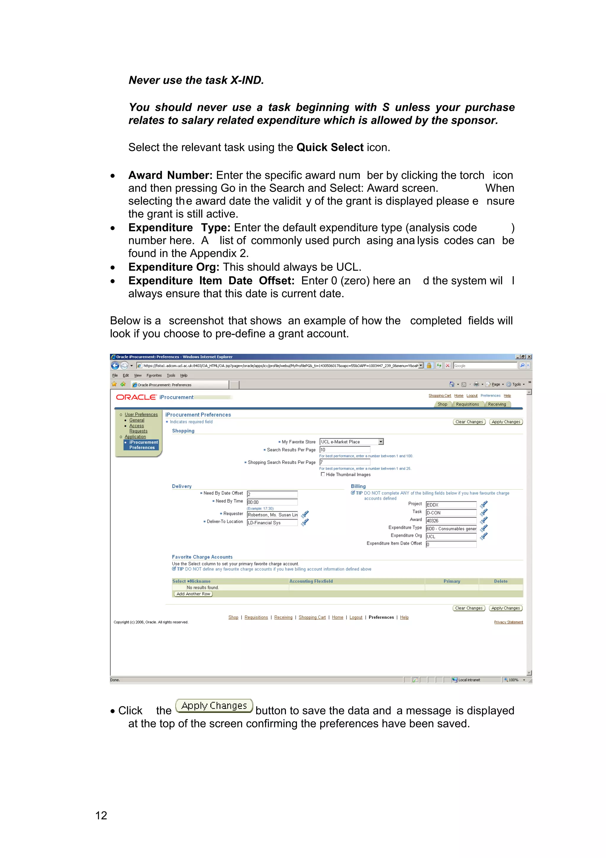 Never use the task X-IND.
You should never use a task beginning with S unless your purchase
relates to salary related expenditure which is allowed by the sponsor.
Select the relevant task using the Quick Select icon.
• Award Number: Enter the specific award num ber by clicking the torch icon
and then pressing Go in the Search and Select: Award screen. When
selecting the award date the validit y of the grant is displayed please e nsure
the grant is still active.
• Expenditure Type: Enter the default expenditure type (analysis code )
number here. A list of commonly used purch asing ana lysis codes can be
found in the Appendix 2.
• Expenditure Org: This should always be UCL.
• Expenditure Item Date Offset: Enter 0 (zero) here an d the system wil l
always ensure that this date is current date.
Below is a screenshot that shows an example of how the completed fields will
look if you choose to pre-define a grant account.
• Click the button to save the data and a message is displayed
at the top of the screen confirming the preferences have been saved.
12
 