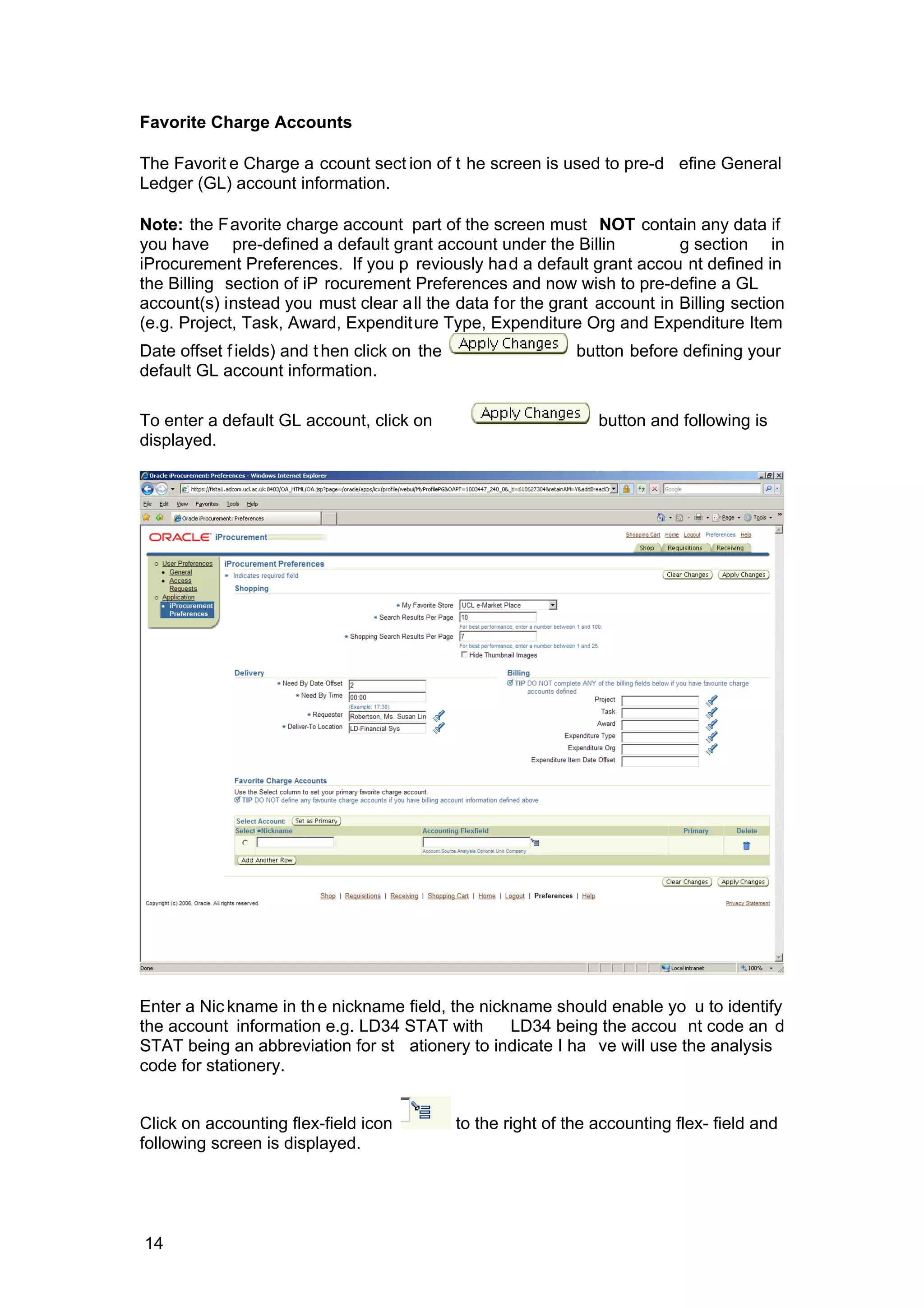 Favorite Charge Accounts
The Favorit e Charge a ccount sect ion of t he screen is used to pre-d efine General
Ledger (GL) account information.
Note: the Favorite charge account part of the screen must NOT contain any data if
you have pre-defined a default grant account under the Billin g section in
iProcurement Preferences. If you p reviously had a default grant accou nt defined in
the Billing section of iP rocurement Preferences and now wish to pre-define a GL
account(s) instead you must clear all the data for the grant account in Billing section
(e.g. Project, Task, Award, Expenditure Type, Expenditure Org and Expenditure Item
Date offset fields) and then click on the button before defining your
default GL account information.
To enter a default GL account, click on button and following is
displayed.
Enter a Nickname in the nickname field, the nickname should enable yo u to identify
the account information e.g. LD34 STAT with LD34 being the accou nt code an d
STAT being an abbreviation for st ationery to indicate I ha ve will use the analysis
code for stationery.
Click on accounting flex-field icon to the right of the accounting flex- field and
following screen is displayed.
14
 