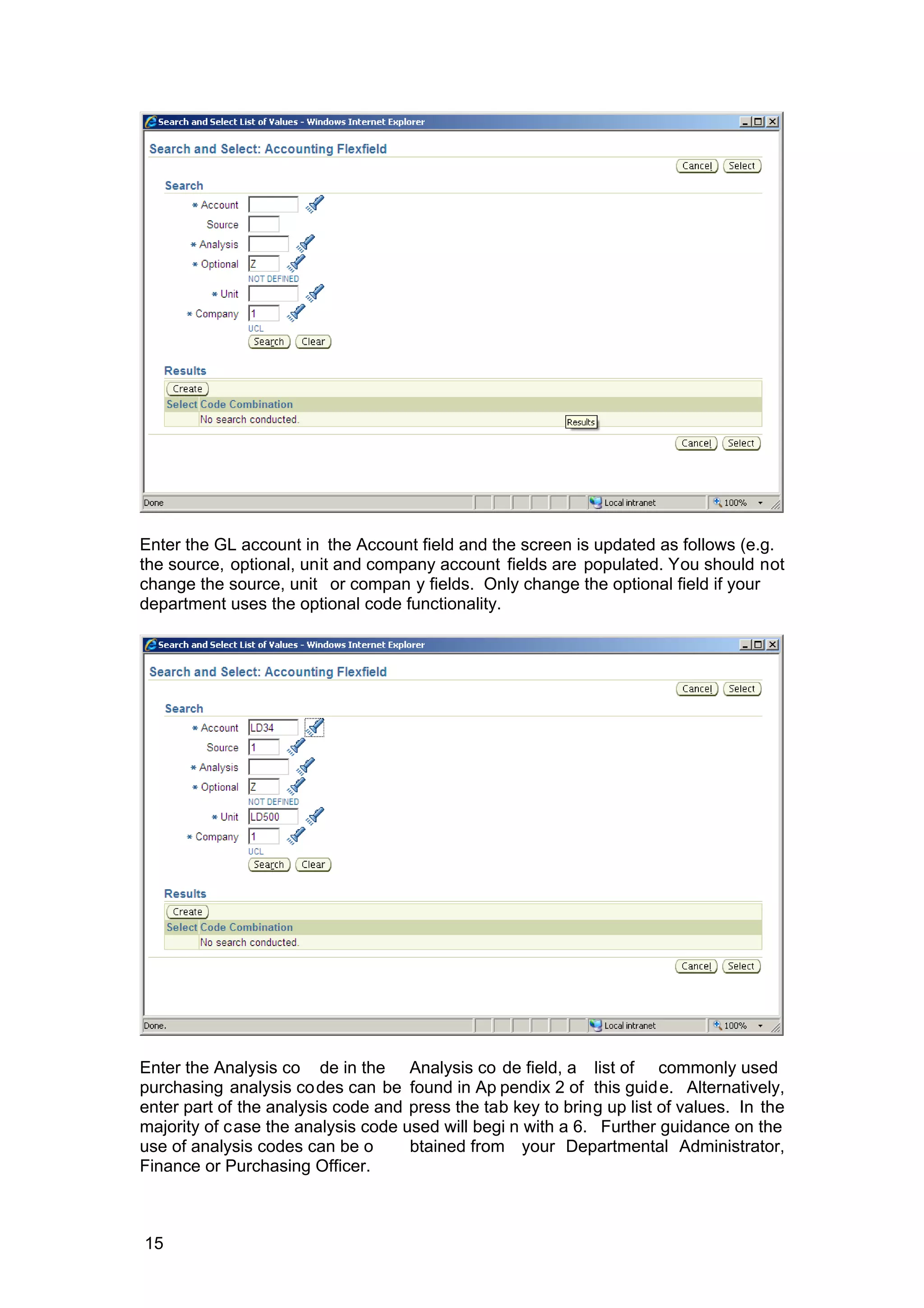 Enter the GL account in the Account field and the screen is updated as follows (e.g.
the source, optional, unit and company account fields are populated. You should not
change the source, unit or compan y fields. Only change the optional field if your
department uses the optional code functionality.
Enter the Analysis co de in the Analysis co de field, a list of commonly used
purchasing analysis codes can be found in Ap pendix 2 of this guide. Alternatively,
enter part of the analysis code and press the tab key to bring up list of values. In the
majority of case the analysis code used will begi n with a 6. Further guidance on the
use of analysis codes can be o btained from your Departmental Administrator,
Finance or Purchasing Officer.
15
 