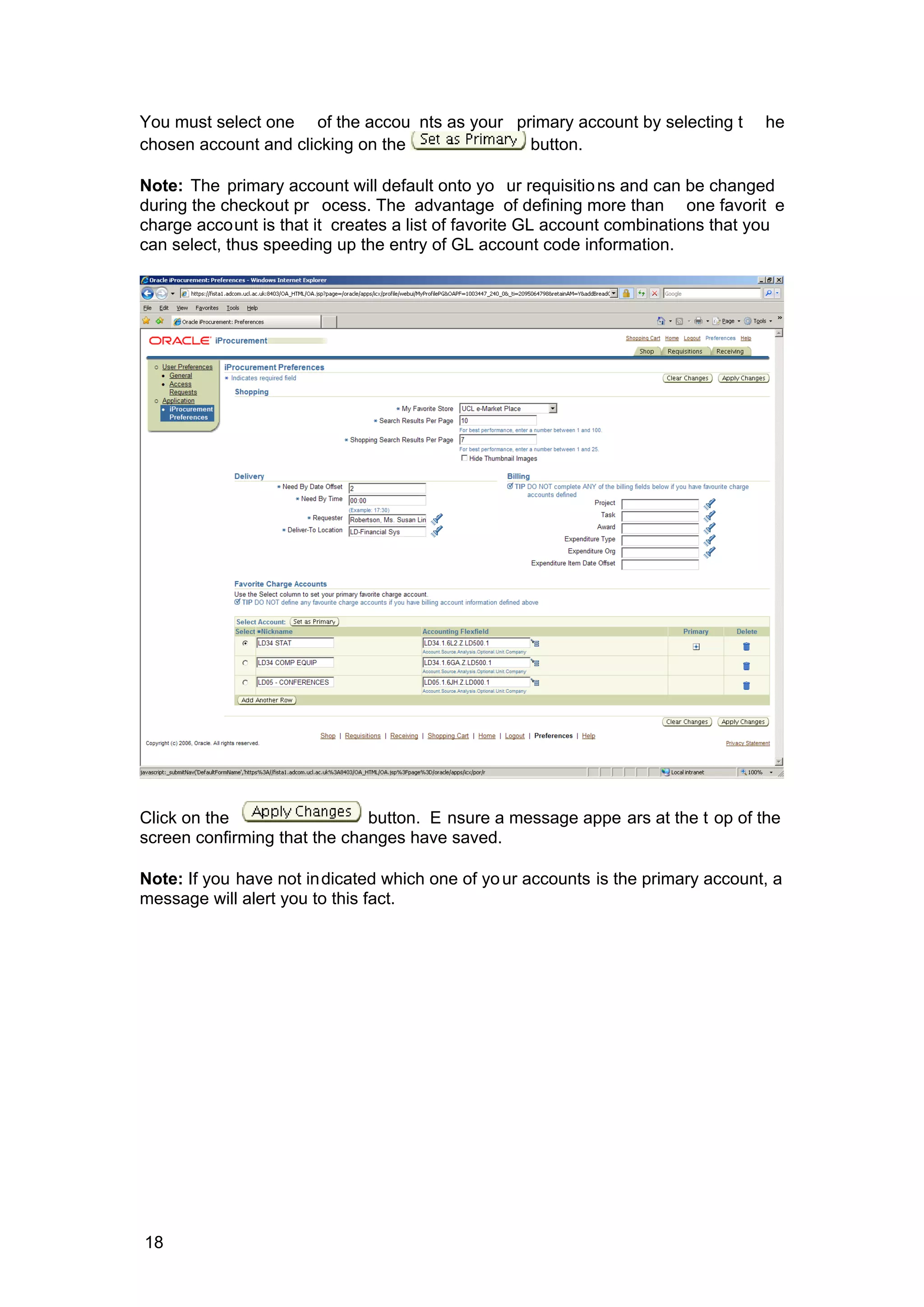 You must select one of the accou nts as your primary account by selecting t he
chosen account and clicking on the button.
Note: The primary account will default onto yo ur requisitions and can be changed
during the checkout pr ocess. The advantage of defining more than one favorit e
charge account is that it creates a list of favorite GL account combinations that you
can select, thus speeding up the entry of GL account code information.
Click on the button. E nsure a message appe ars at the t op of the
screen confirming that the changes have saved.
Note: If you have not indicated which one of your accounts is the primary account, a
message will alert you to this fact.
18
 