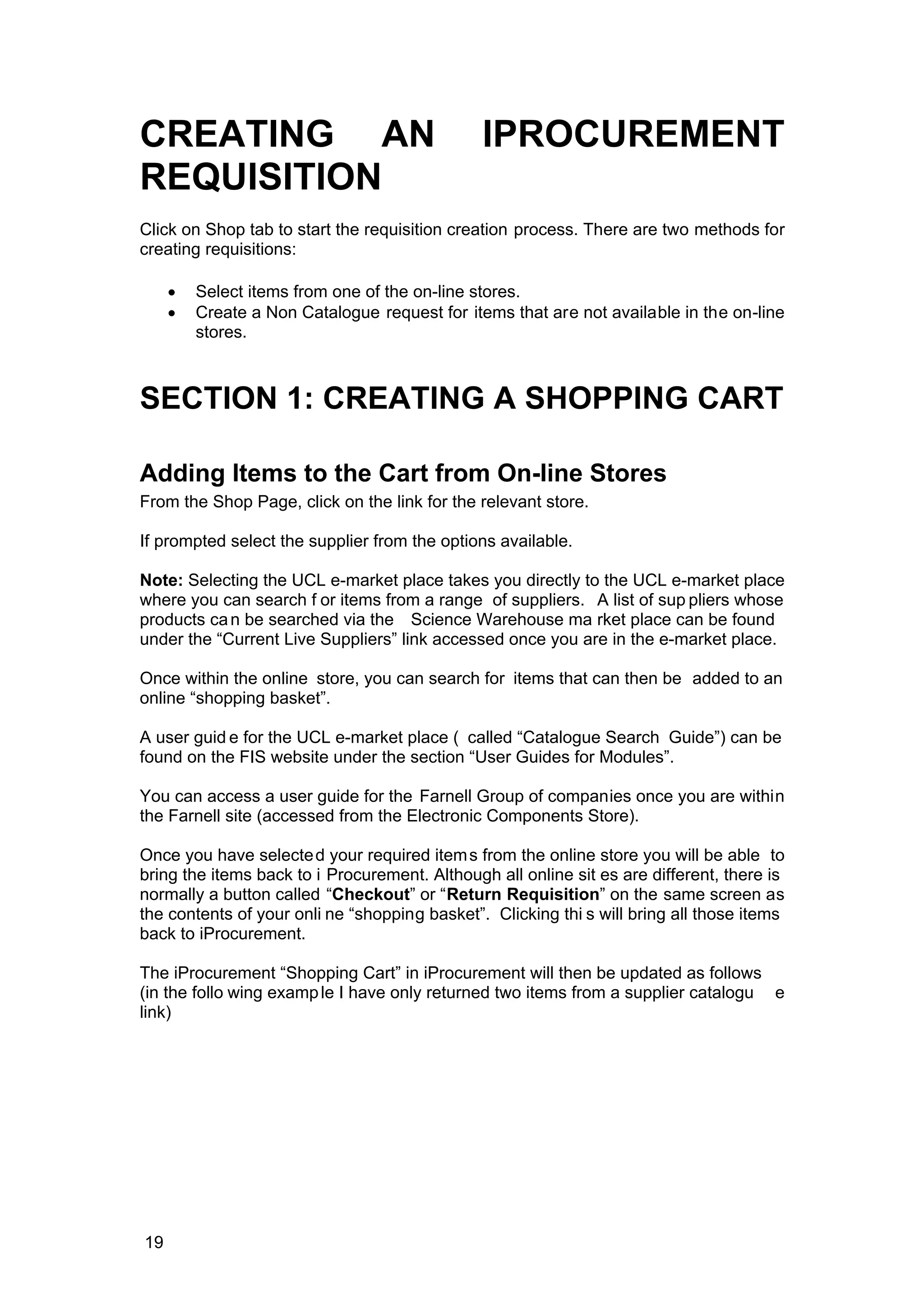 CREATING AN IPROCUREMENT
REQUISITION
Click on Shop tab to start the requisition creation process. There are two methods for
creating requisitions:
• Select items from one of the on-line stores.
• Create a Non Catalogue request for items that are not available in the on-line
stores.
SECTION 1: CREATING A SHOPPING CART
Adding Items to the Cart from On-line Stores
From the Shop Page, click on the link for the relevant store.
If prompted select the supplier from the options available.
Note: Selecting the UCL e-market place takes you directly to the UCL e-market place
where you can search f or items from a range of suppliers. A list of sup pliers whose
products can be searched via the Science Warehouse ma rket place can be found
under the “Current Live Suppliers” link accessed once you are in the e-market place.
Once within the online store, you can search for items that can then be added to an
online “shopping basket”.
A user guid e for the UCL e-market place ( called “Catalogue Search Guide”) can be
found on the FIS website under the section “User Guides for Modules”.
You can access a user guide for the Farnell Group of companies once you are within
the Farnell site (accessed from the Electronic Components Store).
Once you have selected your required items from the online store you will be able to
bring the items back to i Procurement. Although all online sit es are different, there is
normally a button called “Checkout” or “Return Requisition” on the same screen as
the contents of your onli ne “shopping basket”. Clicking thi s will bring all those items
back to iProcurement.
The iProcurement “Shopping Cart” in iProcurement will then be updated as follows
(in the follo wing example I have only returned two items from a supplier catalogu e
link)
19
 