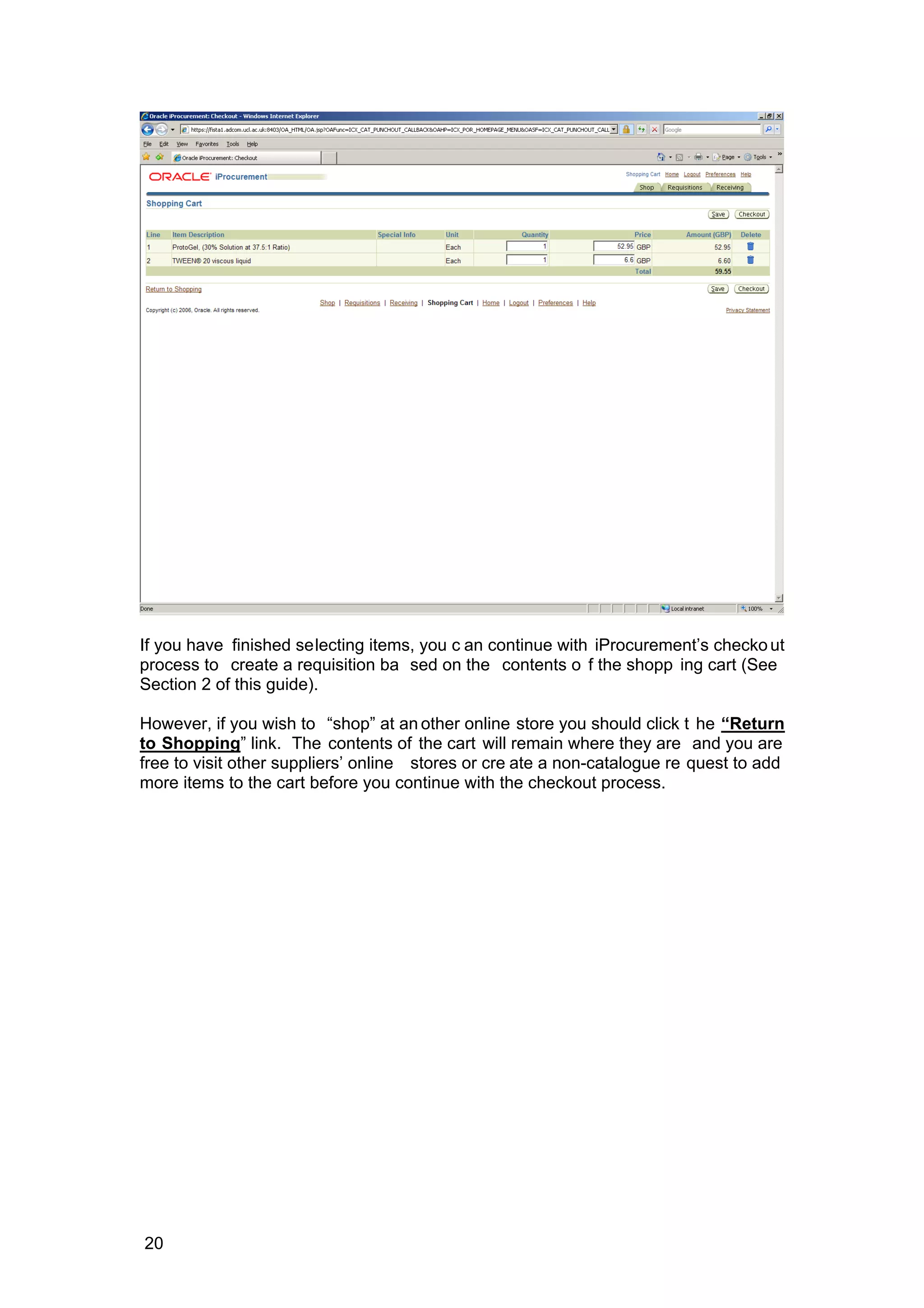 If you have finished selecting items, you c an continue with iProcurement’s checkout
process to create a requisition ba sed on the contents o f the shopp ing cart (See
Section 2 of this guide).
However, if you wish to “shop” at an other online store you should click t he “Return
to Shopping” link. The contents of the cart will remain where they are and you are
free to visit other suppliers’ online stores or cre ate a non-catalogue re quest to add
more items to the cart before you continue with the checkout process.
20
 