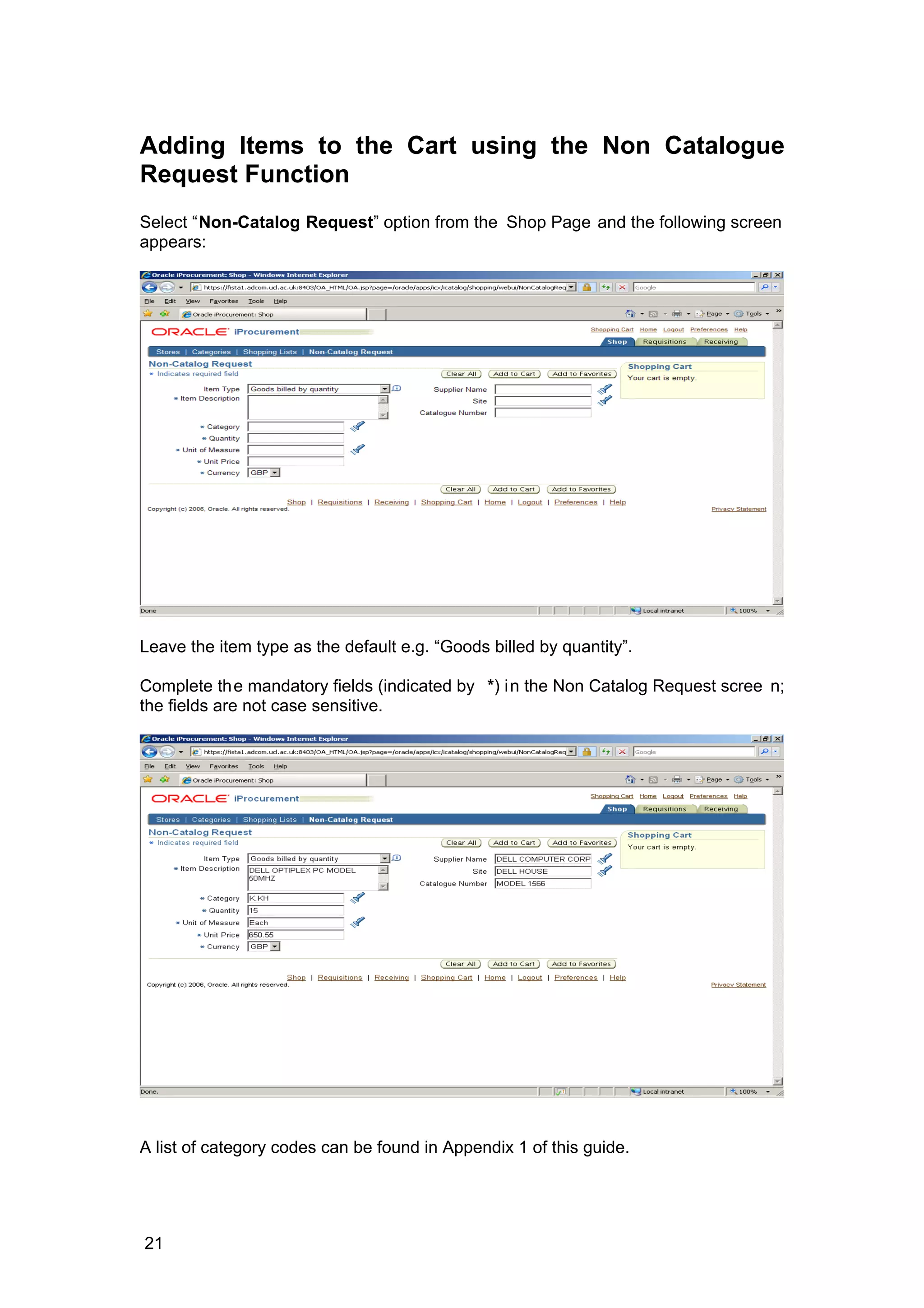 Adding Items to the Cart using the Non Catalogue
Request Function
Select “Non-Catalog Request” option from the Shop Page and the following screen
appears:
Leave the item type as the default e.g. “Goods billed by quantity”.
Complete the mandatory fields (indicated by *) in the Non Catalog Request scree n;
the fields are not case sensitive.
A list of category codes can be found in Appendix 1 of this guide.
21
 