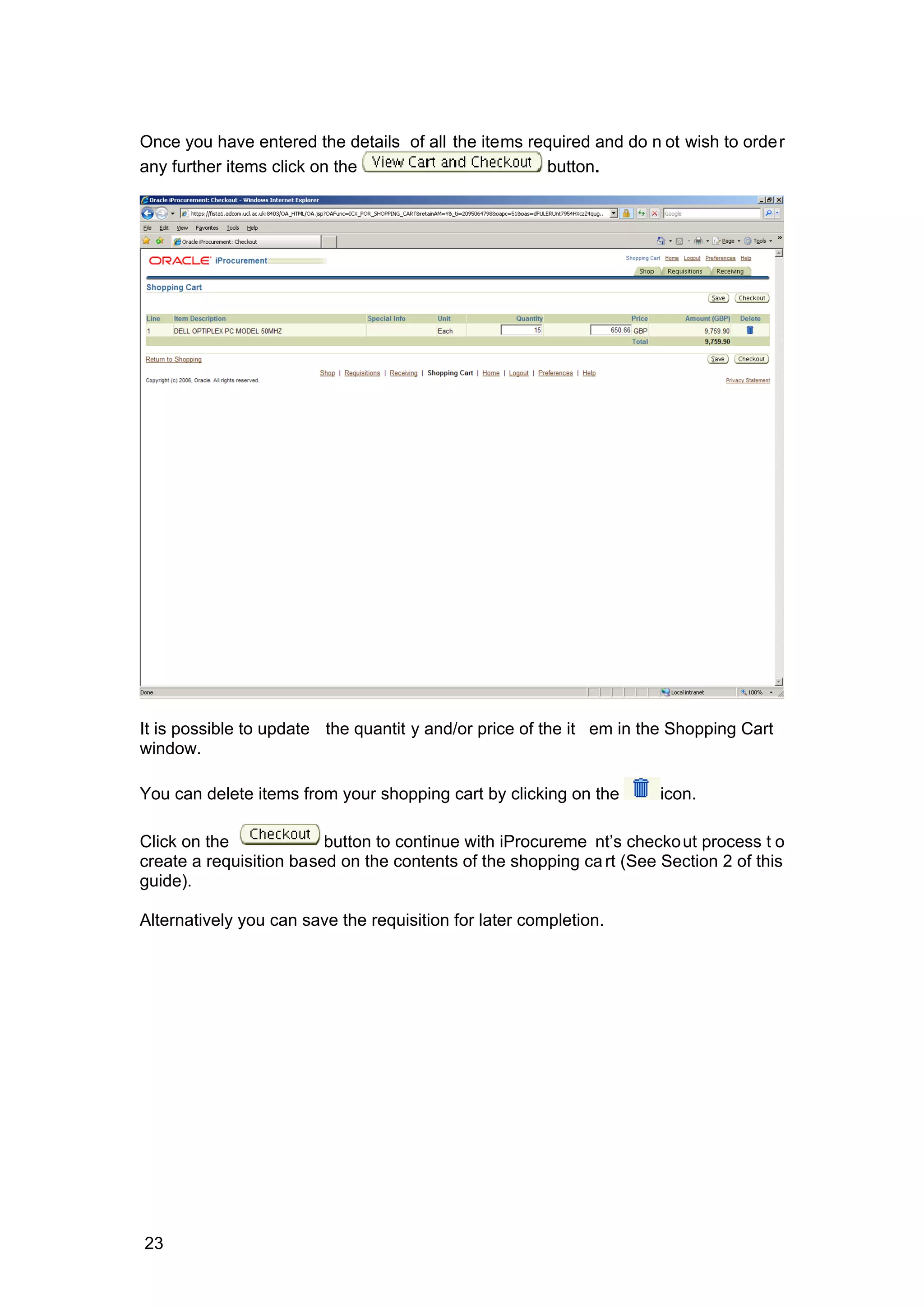 Once you have entered the details of all the items required and do n ot wish to order
any further items click on the button.
It is possible to update the quantit y and/or price of the it em in the Shopping Cart
window.
You can delete items from your shopping cart by clicking on the icon.
Click on the button to continue with iProcureme nt’s checkout process t o
create a requisition based on the contents of the shopping cart (See Section 2 of this
guide).
Alternatively you can save the requisition for later completion.
23
 