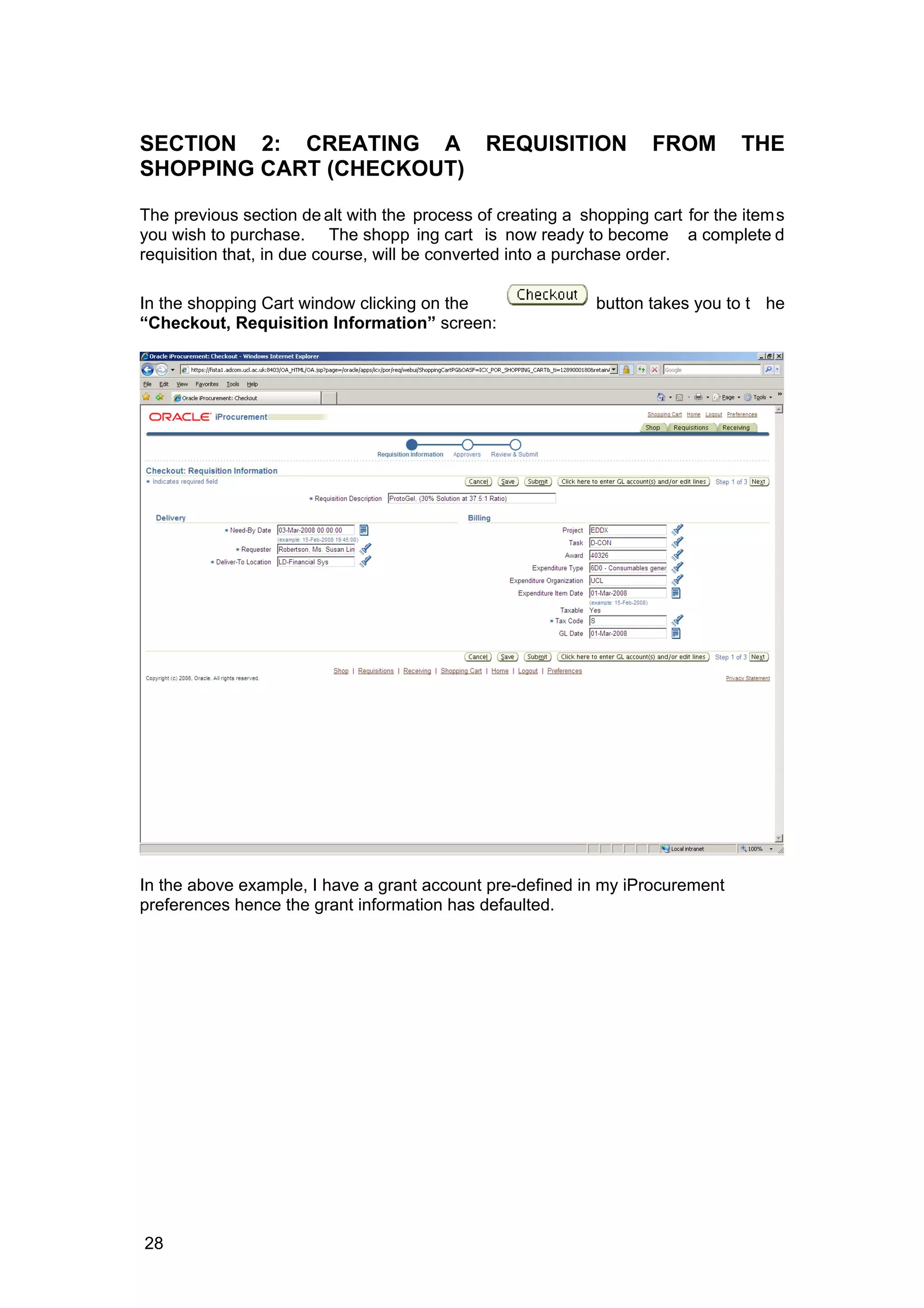 SECTION 2: CREATING A REQUISITION FROM THE
SHOPPING CART (CHECKOUT)
The previous section de alt with the process of creating a shopping cart for the items
you wish to purchase. The shopp ing cart is now ready to become a complete d
requisition that, in due course, will be converted into a purchase order.
In the shopping Cart window clicking on the button takes you to t he
“Checkout, Requisition Information” screen:
In the above example, I have a grant account pre-defined in my iProcurement
preferences hence the grant information has defaulted.
28
 