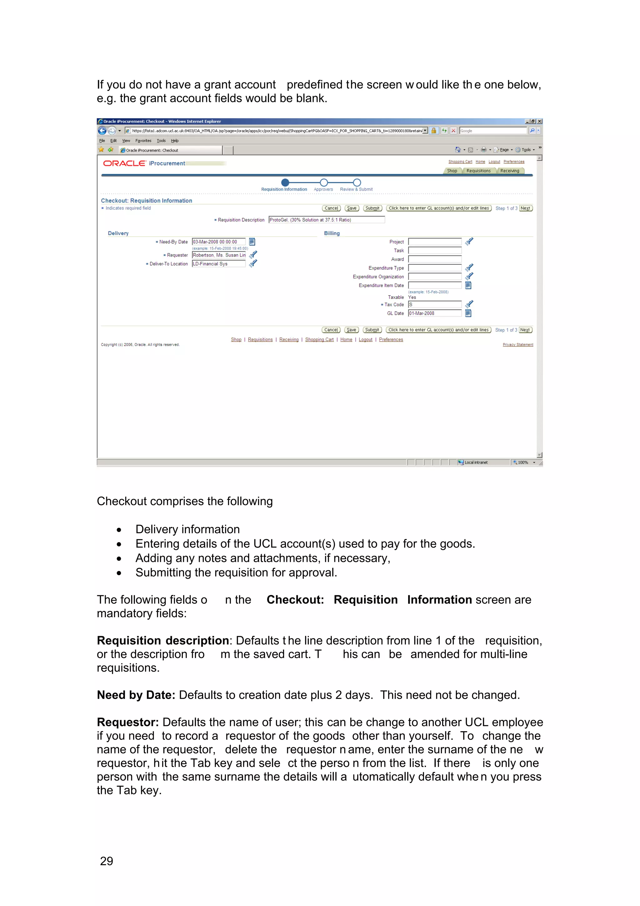 If you do not have a grant account predefined the screen w ould like th e one below,
e.g. the grant account fields would be blank.
Checkout comprises the following
• Delivery information
• Entering details of the UCL account(s) used to pay for the goods.
• Adding any notes and attachments, if necessary,
• Submitting the requisition for approval.
The following fields o n the Checkout: Requisition Information screen are
mandatory fields:
Requisition description: Defaults t he line description from line 1 of the requisition,
or the description fro m the saved cart. T his can be amended for multi-line
requisitions.
Need by Date: Defaults to creation date plus 2 days. This need not be changed.
Requestor: Defaults the name of user; this can be change to another UCL employee
if you need to record a requestor of the goods other than yourself. To change the
name of the requestor, delete the requestor n ame, enter the surname of the ne w
requestor, hit the Tab key and sele ct the perso n from the list. If there is only one
person with the same surname the details will a utomatically default when you press
the Tab key.
29
 