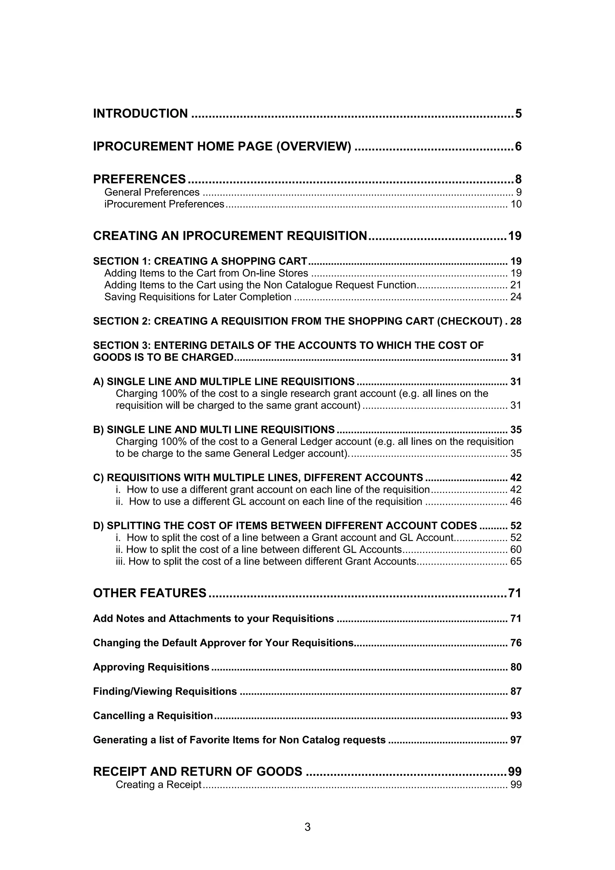 INTRODUCTION .............................................................................................5
IPROCUREMENT HOME PAGE (OVERVIEW) ..............................................6
PREFERENCES..............................................................................................8
General Preferences ............................................................................................................. 9
iProcurement Preferences................................................................................................... 10
CREATING AN IPROCUREMENT REQUISITION........................................19
SECTION 1: CREATING A SHOPPING CART...................................................................... 19
Adding Items to the Cart from On-line Stores ..................................................................... 19
Adding Items to the Cart using the Non Catalogue Request Function................................ 21
Saving Requisitions for Later Completion ........................................................................... 24
SECTION 2: CREATING A REQUISITION FROM THE SHOPPING CART (CHECKOUT) . 28
SECTION 3: ENTERING DETAILS OF THE ACCOUNTS TO WHICH THE COST OF
GOODS IS TO BE CHARGED................................................................................................ 31
A) SINGLE LINE AND MULTIPLE LINE REQUISITIONS ..................................................... 31
Charging 100% of the cost to a single research grant account (e.g. all lines on the
requisition will be charged to the same grant account) ................................................... 31
B) SINGLE LINE AND MULTI LINE REQUISITIONS ............................................................ 35
Charging 100% of the cost to a General Ledger account (e.g. all lines on the requisition
to be charge to the same General Ledger account)........................................................ 35
C) REQUISITIONS WITH MULTIPLE LINES, DIFFERENT ACCOUNTS ............................. 42
i. How to use a different grant account on each line of the requisition........................... 42
ii. How to use a different GL account on each line of the requisition ............................. 46
D) SPLITTING THE COST OF ITEMS BETWEEN DIFFERENT ACCOUNT CODES .......... 52
i. How to split the cost of a line between a Grant account and GL Account................... 52
ii. How to split the cost of a line between different GL Accounts..................................... 60
iii. How to split the cost of a line between different Grant Accounts................................ 65
OTHER FEATURES......................................................................................71
Add Notes and Attachments to your Requisitions ............................................................ 71
Changing the Default Approver for Your Requisitions...................................................... 76
Approving Requisitions........................................................................................................ 80
Finding/Viewing Requisitions .............................................................................................. 87
Cancelling a Requisition....................................................................................................... 93
Generating a list of Favorite Items for Non Catalog requests .......................................... 97
RECEIPT AND RETURN OF GOODS ..........................................................99
Creating a Receipt........................................................................................................... 99
3
 
