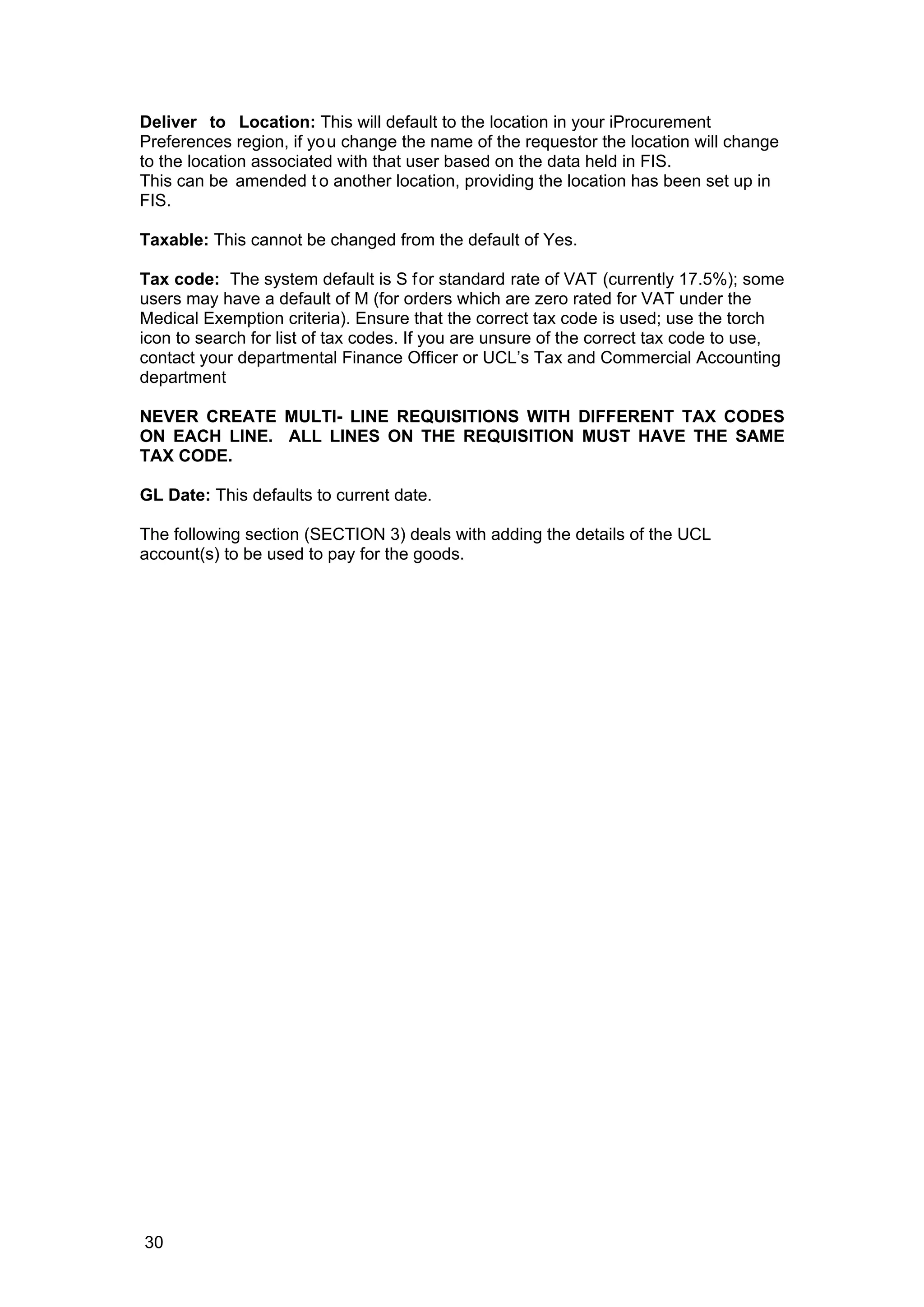 Deliver to Location: This will default to the location in your iProcurement
Preferences region, if you change the name of the requestor the location will change
to the location associated with that user based on the data held in FIS.
This can be amended t o another location, providing the location has been set up in
FIS.
Taxable: This cannot be changed from the default of Yes.
Tax code: The system default is S for standard rate of VAT (currently 17.5%); some
users may have a default of M (for orders which are zero rated for VAT under the
Medical Exemption criteria). Ensure that the correct tax code is used; use the torch
icon to search for list of tax codes. If you are unsure of the correct tax code to use,
contact your departmental Finance Officer or UCL’s Tax and Commercial Accounting
department
NEVER CREATE MULTI- LINE REQUISITIONS WITH DIFFERENT TAX CODES
ON EACH LINE. ALL LINES ON THE REQUISITION MUST HAVE THE SAME
TAX CODE.
GL Date: This defaults to current date.
The following section (SECTION 3) deals with adding the details of the UCL
account(s) to be used to pay for the goods.
30
 