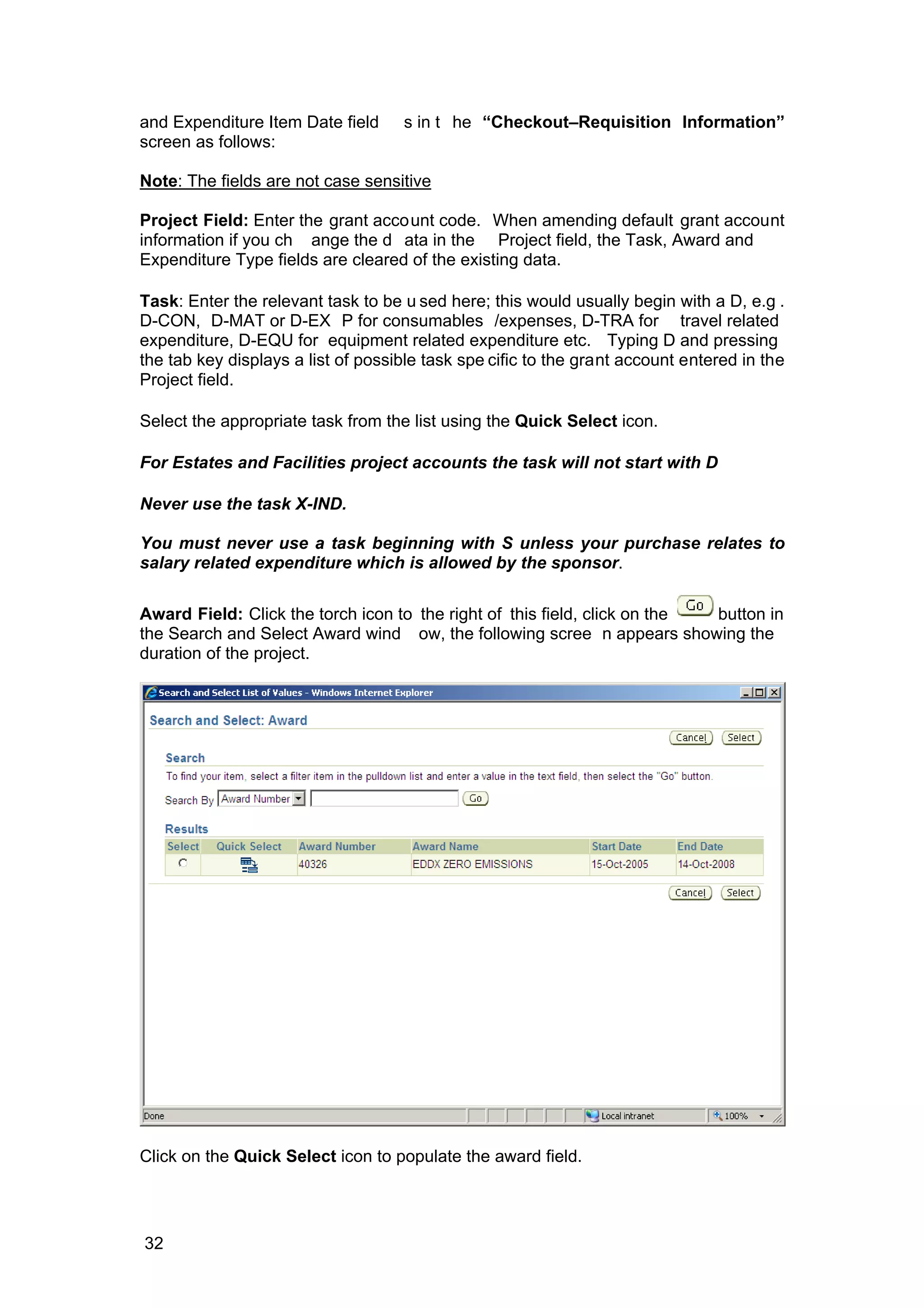 and Expenditure Item Date field s in t he “Checkout–Requisition Information”
screen as follows:
Note: The fields are not case sensitive
Project Field: Enter the grant account code. When amending default grant account
information if you ch ange the d ata in the Project field, the Task, Award and
Expenditure Type fields are cleared of the existing data.
Task: Enter the relevant task to be u sed here; this would usually begin with a D, e.g .
D-CON, D-MAT or D-EX P for consumables /expenses, D-TRA for travel related
expenditure, D-EQU for equipment related expenditure etc. Typing D and pressing
the tab key displays a list of possible task spe cific to the grant account entered in the
Project field.
Select the appropriate task from the list using the Quick Select icon.
For Estates and Facilities project accounts the task will not start with D
Never use the task X-IND.
You must never use a task beginning with S unless your purchase relates to
salary related expenditure which is allowed by the sponsor.
Award Field: Click the torch icon to the right of this field, click on the button in
the Search and Select Award wind ow, the following scree n appears showing the
duration of the project.
Click on the Quick Select icon to populate the award field.
32
 