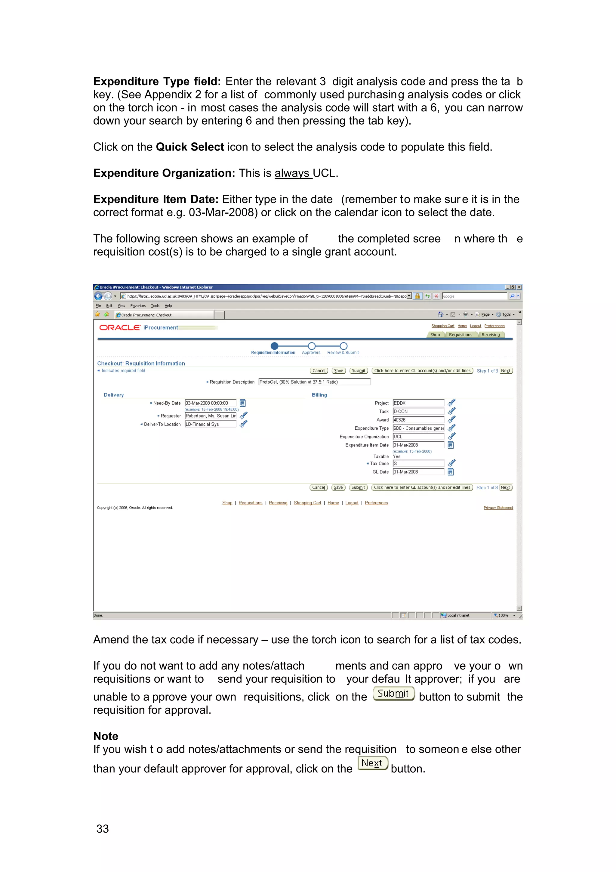 Expenditure Type field: Enter the relevant 3 digit analysis code and press the ta b
key. (See Appendix 2 for a list of commonly used purchasing analysis codes or click
on the torch icon - in most cases the analysis code will start with a 6, you can narrow
down your search by entering 6 and then pressing the tab key).
Click on the Quick Select icon to select the analysis code to populate this field.
Expenditure Organization: This is always UCL.
Expenditure Item Date: Either type in the date (remember to make sure it is in the
correct format e.g. 03-Mar-2008) or click on the calendar icon to select the date.
The following screen shows an example of the completed scree n where th e
requisition cost(s) is to be charged to a single grant account.
Amend the tax code if necessary – use the torch icon to search for a list of tax codes.
If you do not want to add any notes/attach ments and can appro ve your o wn
requisitions or want to send your requisition to your defau lt approver; if you are
unable to a pprove your own requisitions, click on the button to submit the
requisition for approval.
Note
If you wish t o add notes/attachments or send the requisition to someon e else other
than your default approver for approval, click on the button.
33
 