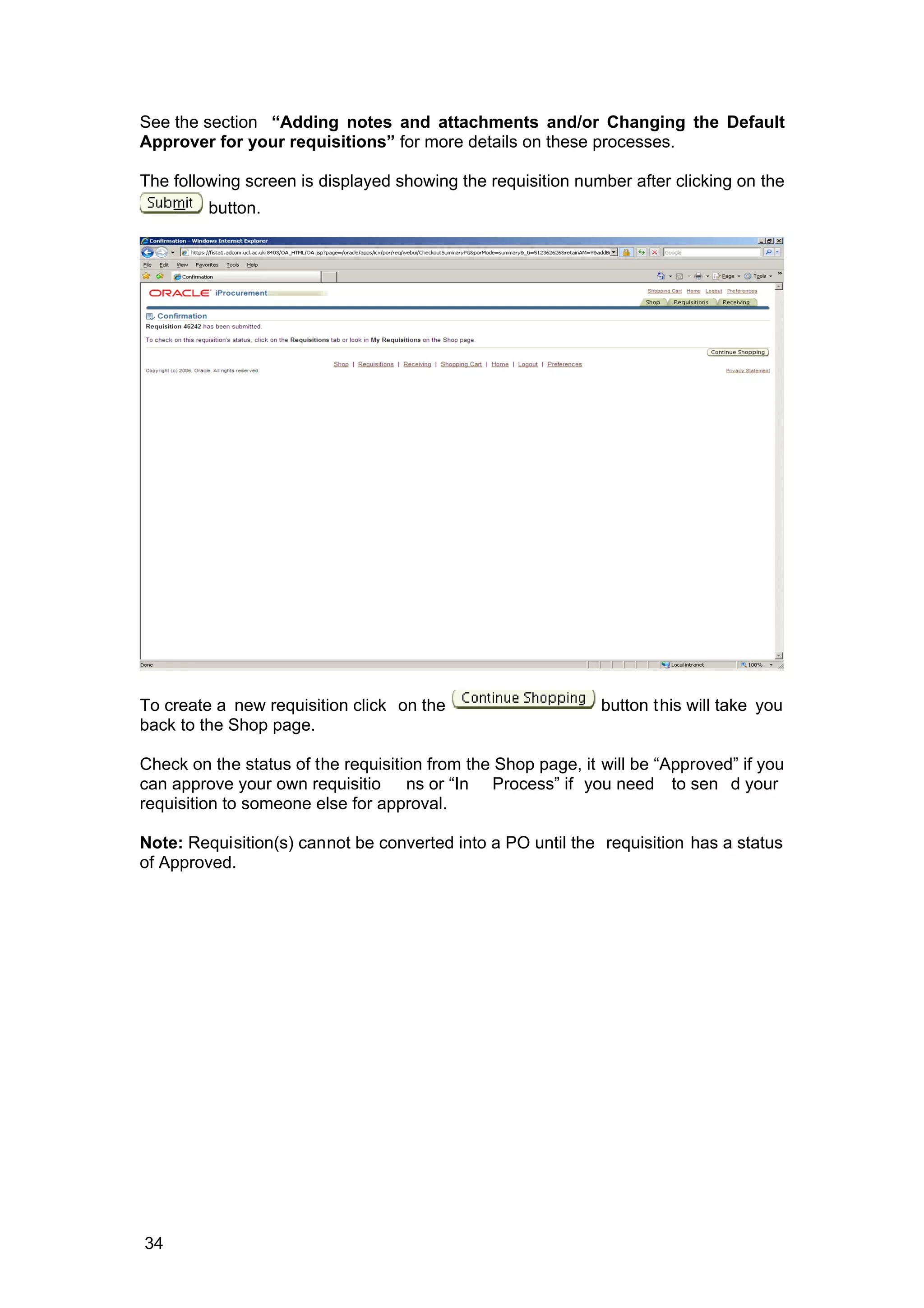 See the section “Adding notes and attachments and/or Changing the Default
Approver for your requisitions” for more details on these processes.
The following screen is displayed showing the requisition number after clicking on the
button.
To create a new requisition click on the button this will take you
back to the Shop page.
Check on the status of the requisition from the Shop page, it will be “Approved” if you
can approve your own requisitio ns or “In Process” if you need to sen d your
requisition to someone else for approval.
Note: Requisition(s) cannot be converted into a PO until the requisition has a status
of Approved.
34
 
