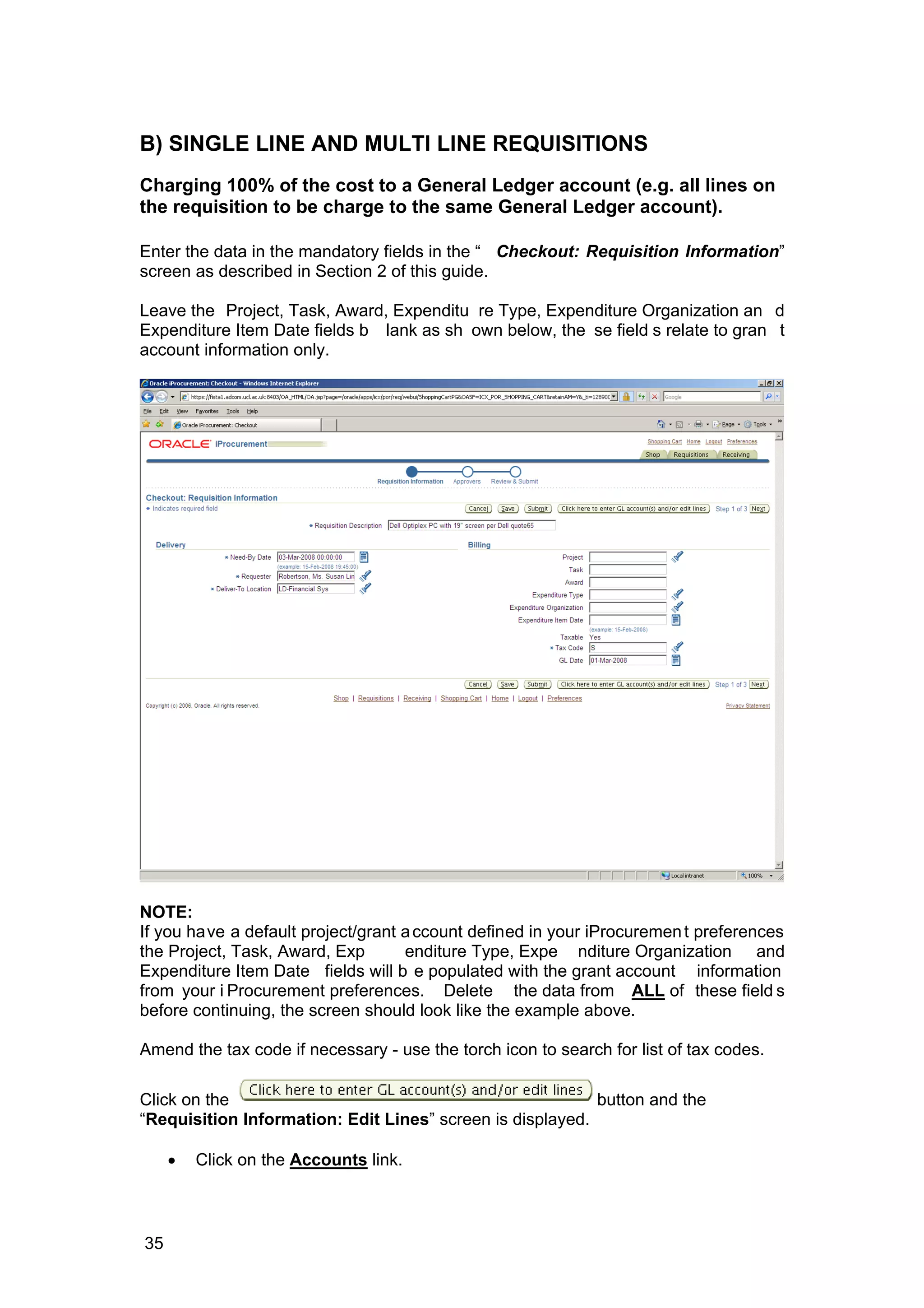 B) SINGLE LINE AND MULTI LINE REQUISITIONS
Charging 100% of the cost to a General Ledger account (e.g. all lines on
the requisition to be charge to the same General Ledger account).
Enter the data in the mandatory fields in the “ Checkout: Requisition Information”
screen as described in Section 2 of this guide.
Leave the Project, Task, Award, Expenditu re Type, Expenditure Organization an d
Expenditure Item Date fields b lank as sh own below, the se field s relate to gran t
account information only.
NOTE:
If you have a default project/grant account defined in your iProcurement preferences
the Project, Task, Award, Exp enditure Type, Expe nditure Organization and
Expenditure Item Date fields will b e populated with the grant account information
from your i Procurement preferences. Delete the data from ALL of these field s
before continuing, the screen should look like the example above.
Amend the tax code if necessary - use the torch icon to search for list of tax codes.
Click on the button and the
“Requisition Information: Edit Lines” screen is displayed.
• Click on the Accounts link.
35
 