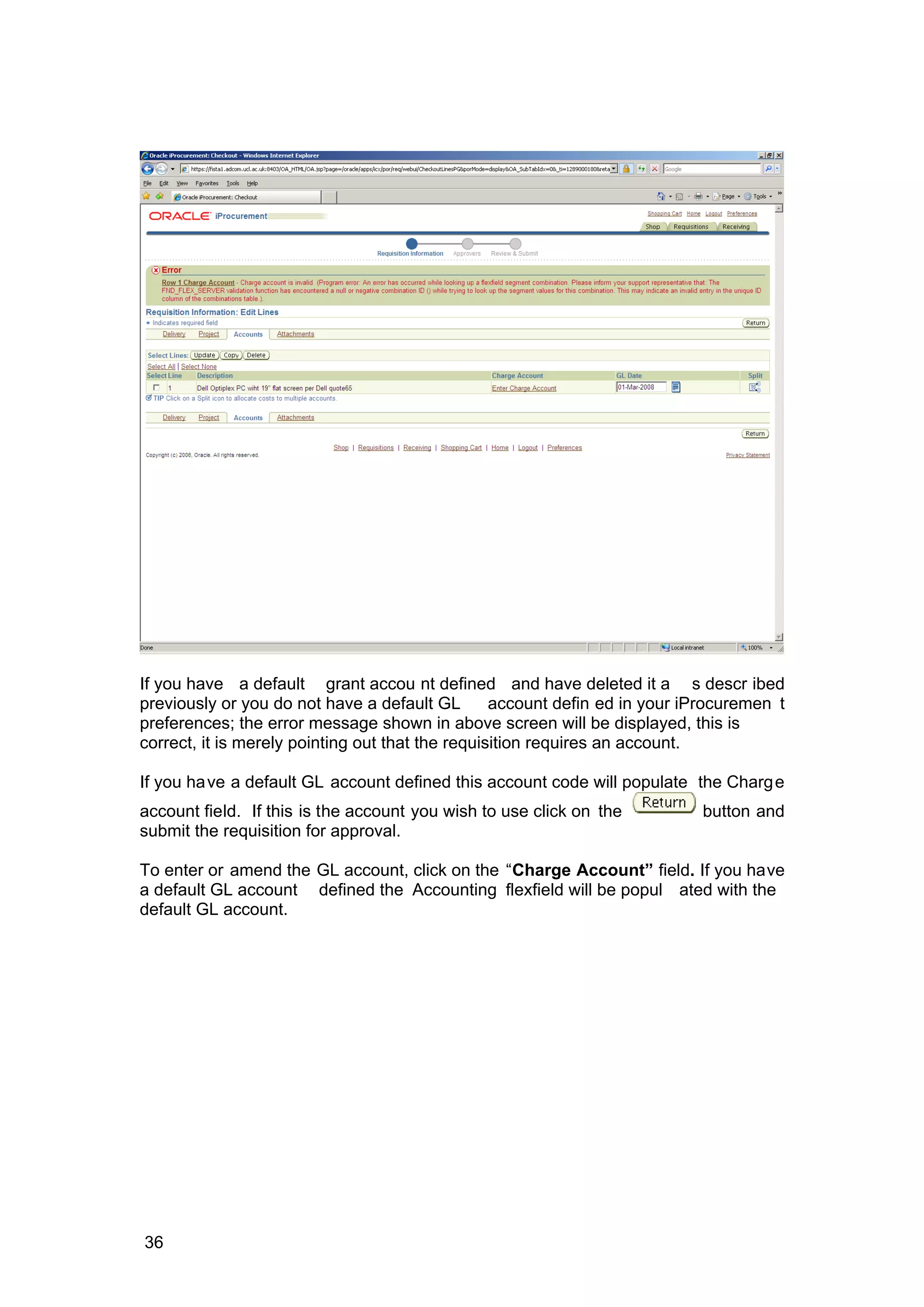 If you have a default grant accou nt defined and have deleted it a s descr ibed
previously or you do not have a default GL account defin ed in your iProcuremen t
preferences; the error message shown in above screen will be displayed, this is
correct, it is merely pointing out that the requisition requires an account.
If you have a default GL account defined this account code will populate the Charge
account field. If this is the account you wish to use click on the button and
submit the requisition for approval.
To enter or amend the GL account, click on the “Charge Account” field. If you have
a default GL account defined the Accounting flexfield will be popul ated with the
default GL account.
36
 
