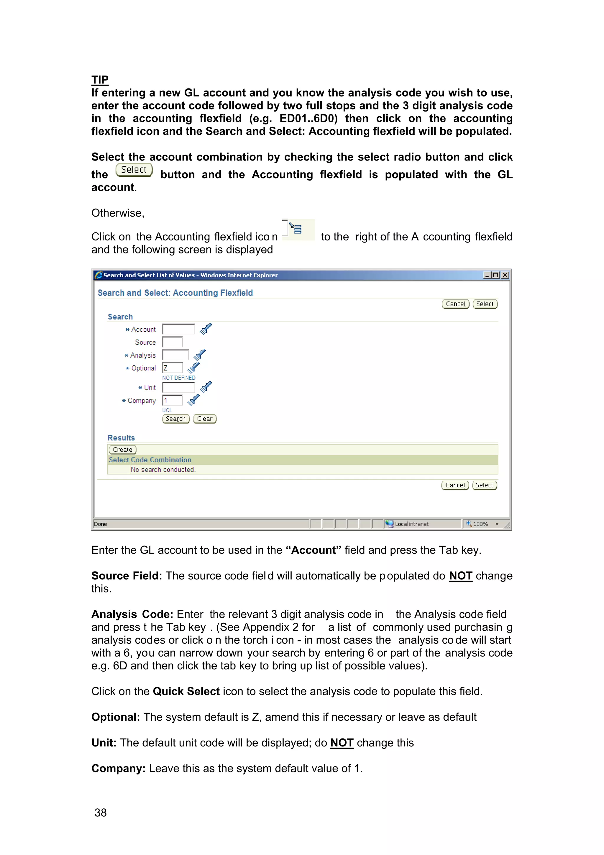 TIP
If entering a new GL account and you know the analysis code you wish to use,
enter the account code followed by two full stops and the 3 digit analysis code
in the accounting flexfield (e.g. ED01..6D0) then click on the accounting
flexfield icon and the Search and Select: Accounting flexfield will be populated.
Select the account combination by checking the select radio button and click
the button and the Accounting flexfield is populated with the GL
account.
Otherwise,
Click on the Accounting flexfield ico n to the right of the A ccounting flexfield
and the following screen is displayed
Enter the GL account to be used in the “Account” field and press the Tab key.
Source Field: The source code field will automatically be populated do NOT change
this.
Analysis Code: Enter the relevant 3 digit analysis code in the Analysis code field
and press t he Tab key . (See Appendix 2 for a list of commonly used purchasin g
analysis codes or click o n the torch i con - in most cases the analysis code will start
with a 6, you can narrow down your search by entering 6 or part of the analysis code
e.g. 6D and then click the tab key to bring up list of possible values).
Click on the Quick Select icon to select the analysis code to populate this field.
Optional: The system default is Z, amend this if necessary or leave as default
Unit: The default unit code will be displayed; do NOT change this
Company: Leave this as the system default value of 1.
38
 
