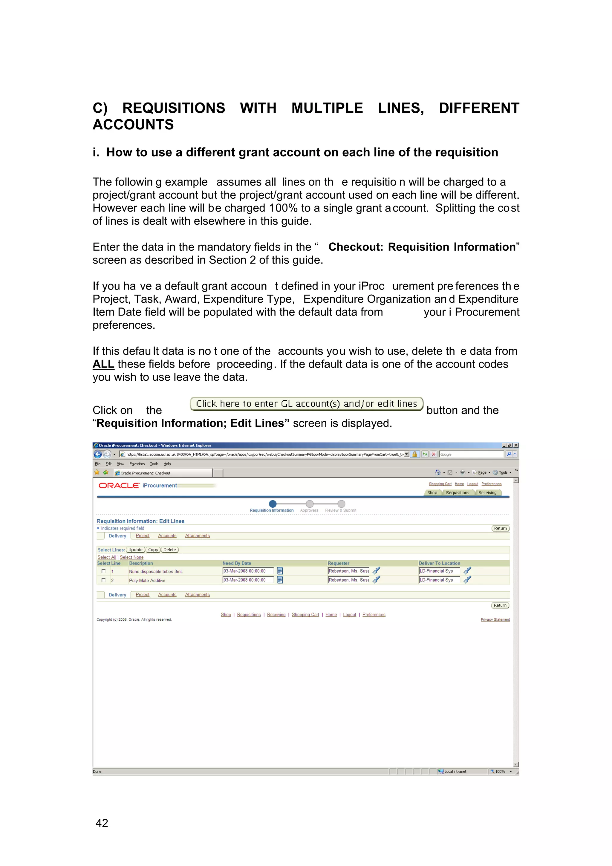 C) REQUISITIONS WITH MULTIPLE LINES, DIFFERENT
ACCOUNTS
i. How to use a different grant account on each line of the requisition
The followin g example assumes all lines on th e requisitio n will be charged to a
project/grant account but the project/grant account used on each line will be different.
However each line will be charged 100% to a single grant account. Splitting the cost
of lines is dealt with elsewhere in this guide.
Enter the data in the mandatory fields in the “ Checkout: Requisition Information”
screen as described in Section 2 of this guide.
If you ha ve a default grant accoun t defined in your iProc urement pre ferences th e
Project, Task, Award, Expenditure Type, Expenditure Organization an d Expenditure
Item Date field will be populated with the default data from your i Procurement
preferences.
If this defau lt data is no t one of the accounts you wish to use, delete th e data from
ALL these fields before proceeding. If the default data is one of the account codes
you wish to use leave the data.
Click on the button and the
“Requisition Information; Edit Lines” screen is displayed.
42
 