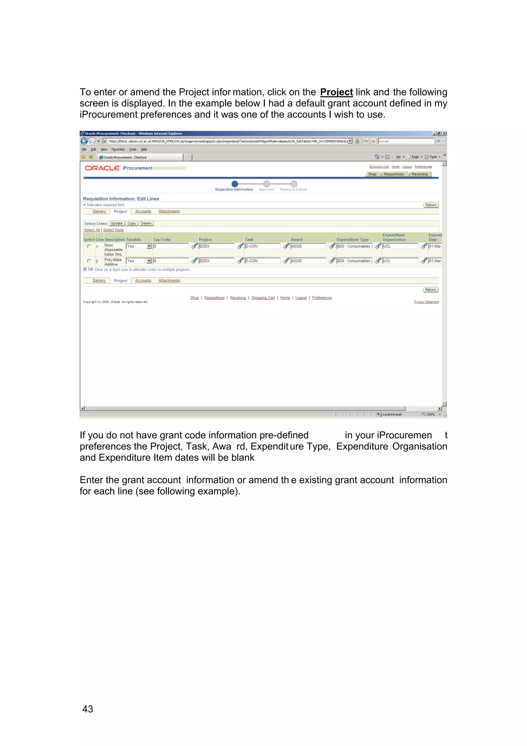 To enter or amend the Project infor mation, click on the Project link and the following
screen is displayed. In the example below I had a default grant account defined in my
iProcurement preferences and it was one of the accounts I wish to use.
If you do not have grant code information pre-defined in your iProcuremen t
preferences the Project, Task, Awa rd, Expenditure Type, Expenditure Organisation
and Expenditure Item dates will be blank
Enter the grant account information or amend th e existing grant account information
for each line (see following example).
43
 