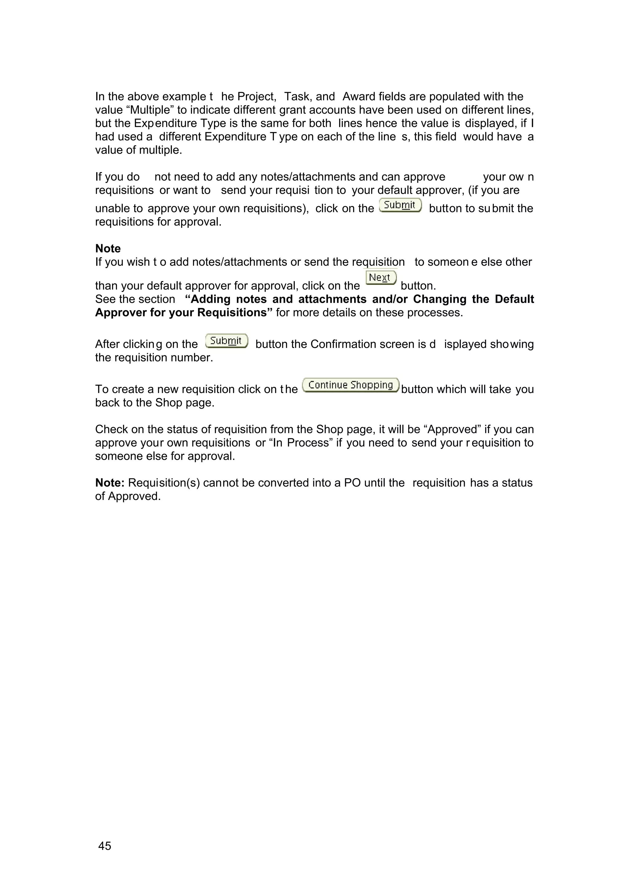 In the above example t he Project, Task, and Award fields are populated with the
value “Multiple” to indicate different grant accounts have been used on different lines,
but the Expenditure Type is the same for both lines hence the value is displayed, if I
had used a different Expenditure T ype on each of the line s, this field would have a
value of multiple.
If you do not need to add any notes/attachments and can approve your ow n
requisitions or want to send your requisi tion to your default approver, (if you are
unable to approve your own requisitions), click on the button to submit the
requisitions for approval.
Note
If you wish t o add notes/attachments or send the requisition to someon e else other
than your default approver for approval, click on the button.
See the section “Adding notes and attachments and/or Changing the Default
Approver for your Requisitions” for more details on these processes.
After clicking on the button the Confirmation screen is d isplayed showing
the requisition number.
To create a new requisition click on the button which will take you
back to the Shop page.
Check on the status of requisition from the Shop page, it will be “Approved” if you can
approve your own requisitions or “In Process” if you need to send your r equisition to
someone else for approval.
Note: Requisition(s) cannot be converted into a PO until the requisition has a status
of Approved.
45
 
