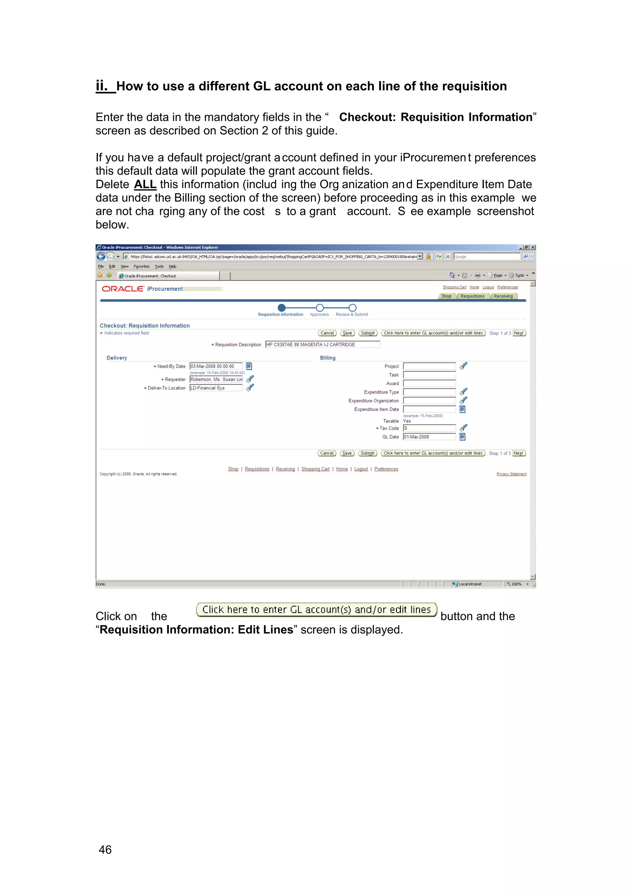ii. How to use a different GL account on each line of the requisition
Enter the data in the mandatory fields in the “ Checkout: Requisition Information”
screen as described on Section 2 of this guide.
If you have a default project/grant account defined in your iProcurement preferences
this default data will populate the grant account fields.
Delete ALL this information (includ ing the Org anization and Expenditure Item Date
data under the Billing section of the screen) before proceeding as in this example we
are not cha rging any of the cost s to a grant account. S ee example screenshot
below.
Click on the button and the
“Requisition Information: Edit Lines” screen is displayed.
46
 