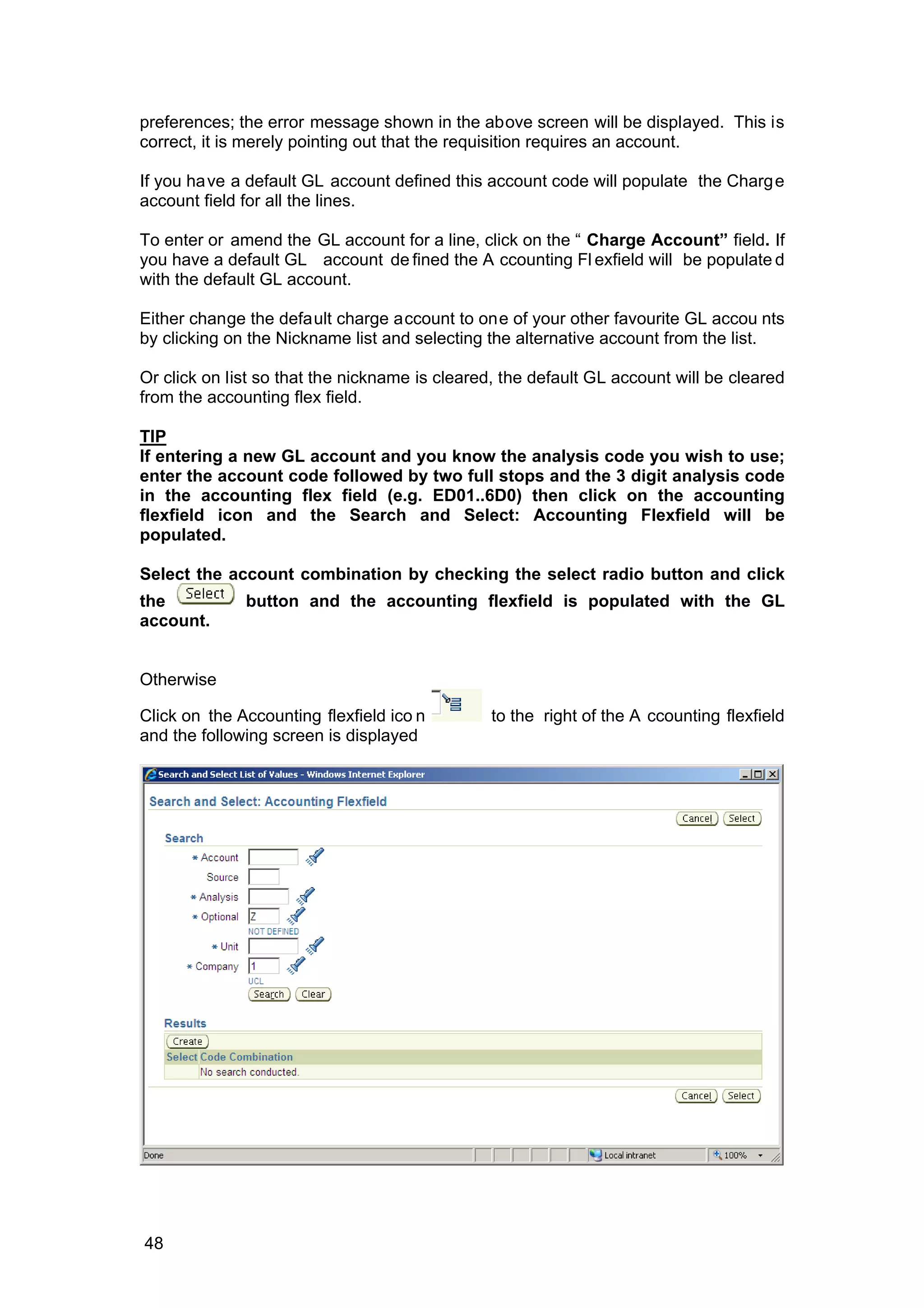 preferences; the error message shown in the above screen will be displayed. This is
correct, it is merely pointing out that the requisition requires an account.
If you have a default GL account defined this account code will populate the Charge
account field for all the lines.
To enter or amend the GL account for a line, click on the “ Charge Account” field. If
you have a default GL account de fined the A ccounting Fl exfield will be populate d
with the default GL account.
Either change the default charge account to one of your other favourite GL accou nts
by clicking on the Nickname list and selecting the alternative account from the list.
Or click on list so that the nickname is cleared, the default GL account will be cleared
from the accounting flex field.
TIP
If entering a new GL account and you know the analysis code you wish to use;
enter the account code followed by two full stops and the 3 digit analysis code
in the accounting flex field (e.g. ED01..6D0) then click on the accounting
flexfield icon and the Search and Select: Accounting Flexfield will be
populated.
Select the account combination by checking the select radio button and click
the button and the accounting flexfield is populated with the GL
account.
Otherwise
Click on the Accounting flexfield ico n to the right of the A ccounting flexfield
and the following screen is displayed
48
 