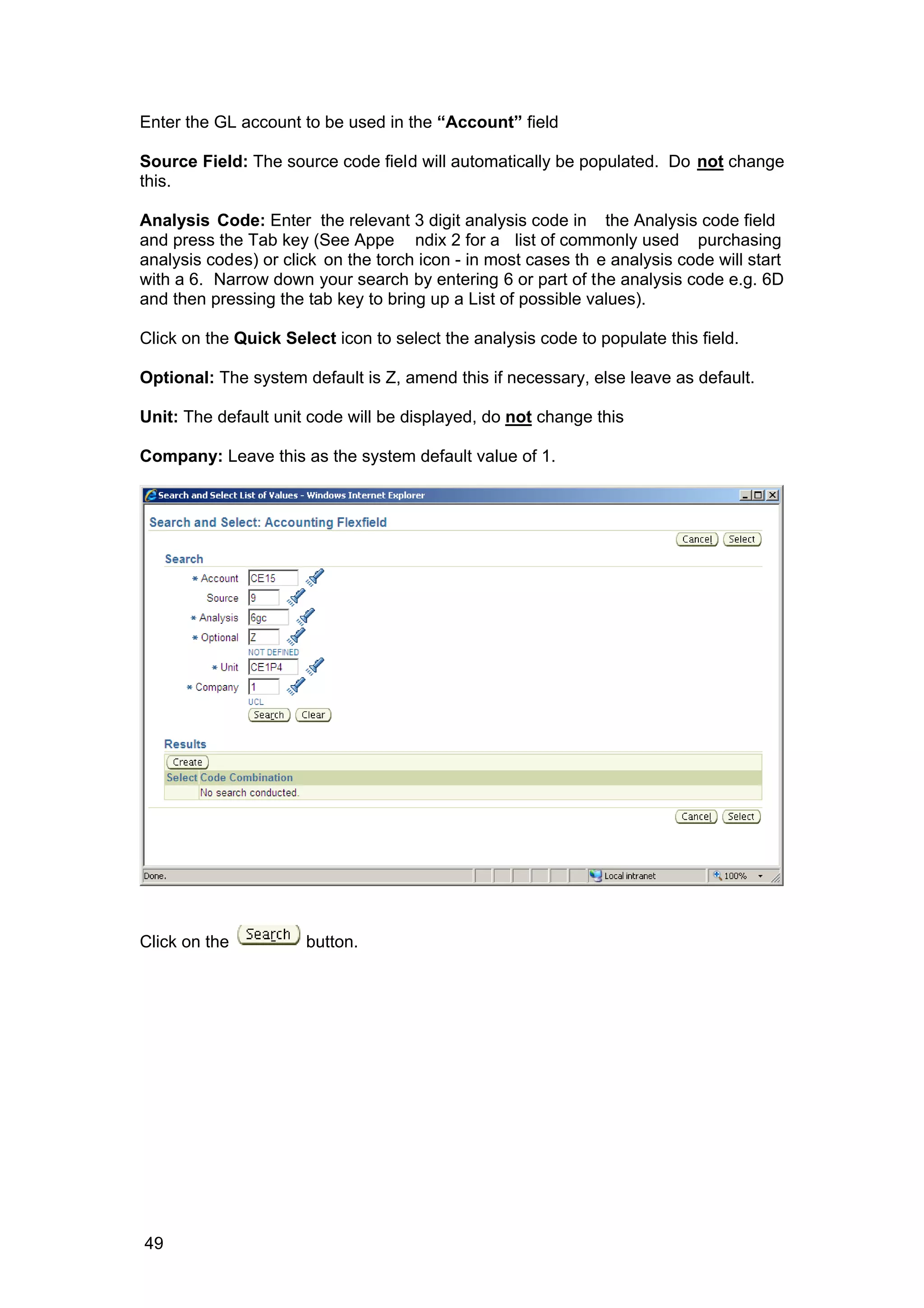 Enter the GL account to be used in the “Account” field
Source Field: The source code field will automatically be populated. Do not change
this.
Analysis Code: Enter the relevant 3 digit analysis code in the Analysis code field
and press the Tab key (See Appe ndix 2 for a list of commonly used purchasing
analysis codes) or click on the torch icon - in most cases th e analysis code will start
with a 6. Narrow down your search by entering 6 or part of the analysis code e.g. 6D
and then pressing the tab key to bring up a List of possible values).
Click on the Quick Select icon to select the analysis code to populate this field.
Optional: The system default is Z, amend this if necessary, else leave as default.
Unit: The default unit code will be displayed, do not change this
Company: Leave this as the system default value of 1.
Click on the button.
49
 