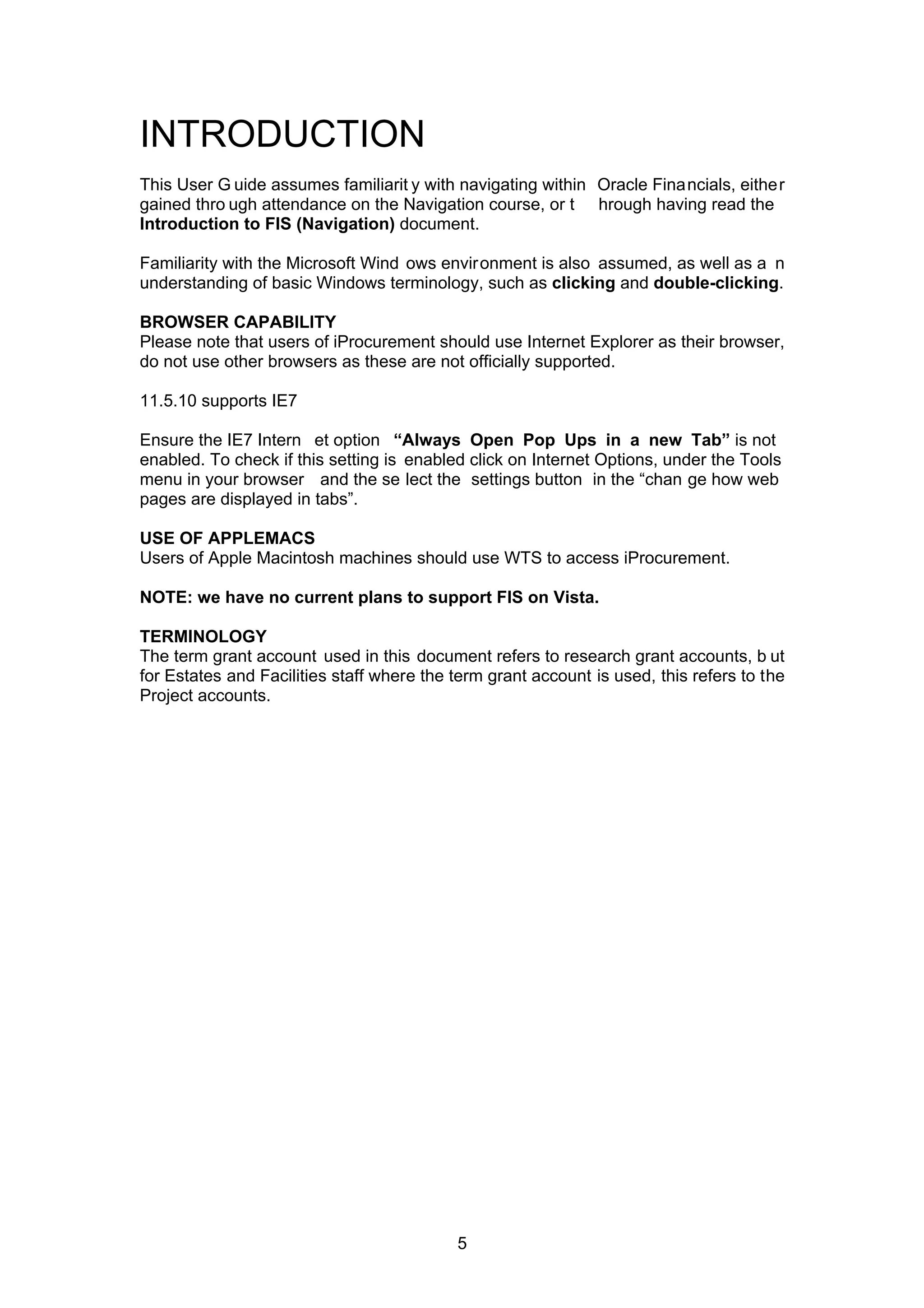 INTRODUCTION
This User G uide assumes familiarit y with navigating within Oracle Financials, either
gained thro ugh attendance on the Navigation course, or t hrough having read the
Introduction to FIS (Navigation) document.
Familiarity with the Microsoft Wind ows environment is also assumed, as well as a n
understanding of basic Windows terminology, such as clicking and double-clicking.
BROWSER CAPABILITY
Please note that users of iProcurement should use Internet Explorer as their browser,
do not use other browsers as these are not officially supported.
11.5.10 supports IE7
Ensure the IE7 Intern et option “Always Open Pop Ups in a new Tab” is not
enabled. To check if this setting is enabled click on Internet Options, under the Tools
menu in your browser and the se lect the settings button in the “chan ge how web
pages are displayed in tabs”.
USE OF APPLEMACS
Users of Apple Macintosh machines should use WTS to access iProcurement.
NOTE: we have no current plans to support FIS on Vista.
TERMINOLOGY
The term grant account used in this document refers to research grant accounts, b ut
for Estates and Facilities staff where the term grant account is used, this refers to the
Project accounts.
5
 