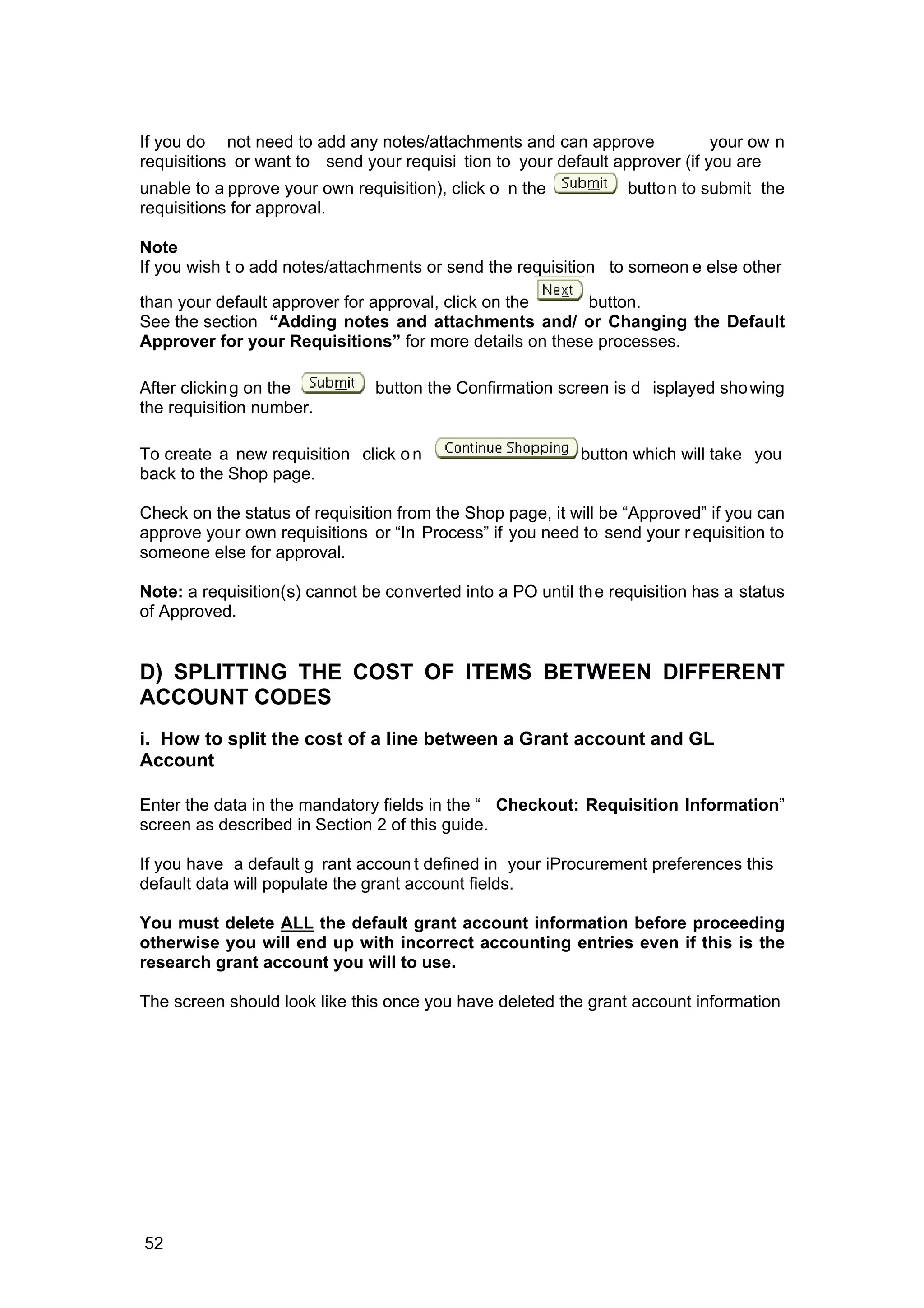If you do not need to add any notes/attachments and can approve your ow n
requisitions or want to send your requisi tion to your default approver (if you are
unable to a pprove your own requisition), click o n the button to submit the
requisitions for approval.
Note
If you wish t o add notes/attachments or send the requisition to someon e else other
than your default approver for approval, click on the button.
See the section “Adding notes and attachments and/ or Changing the Default
Approver for your Requisitions” for more details on these processes.
After clicking on the button the Confirmation screen is d isplayed showing
the requisition number.
To create a new requisition click on button which will take you
back to the Shop page.
Check on the status of requisition from the Shop page, it will be “Approved” if you can
approve your own requisitions or “In Process” if you need to send your r equisition to
someone else for approval.
Note: a requisition(s) cannot be converted into a PO until the requisition has a status
of Approved.
D) SPLITTING THE COST OF ITEMS BETWEEN DIFFERENT
ACCOUNT CODES
i. How to split the cost of a line between a Grant account and GL
Account
Enter the data in the mandatory fields in the “ Checkout: Requisition Information”
screen as described in Section 2 of this guide.
If you have a default g rant accoun t defined in your iProcurement preferences this
default data will populate the grant account fields.
You must delete ALL the default grant account information before proceeding
otherwise you will end up with incorrect accounting entries even if this is the
research grant account you will to use.
The screen should look like this once you have deleted the grant account information
52
 