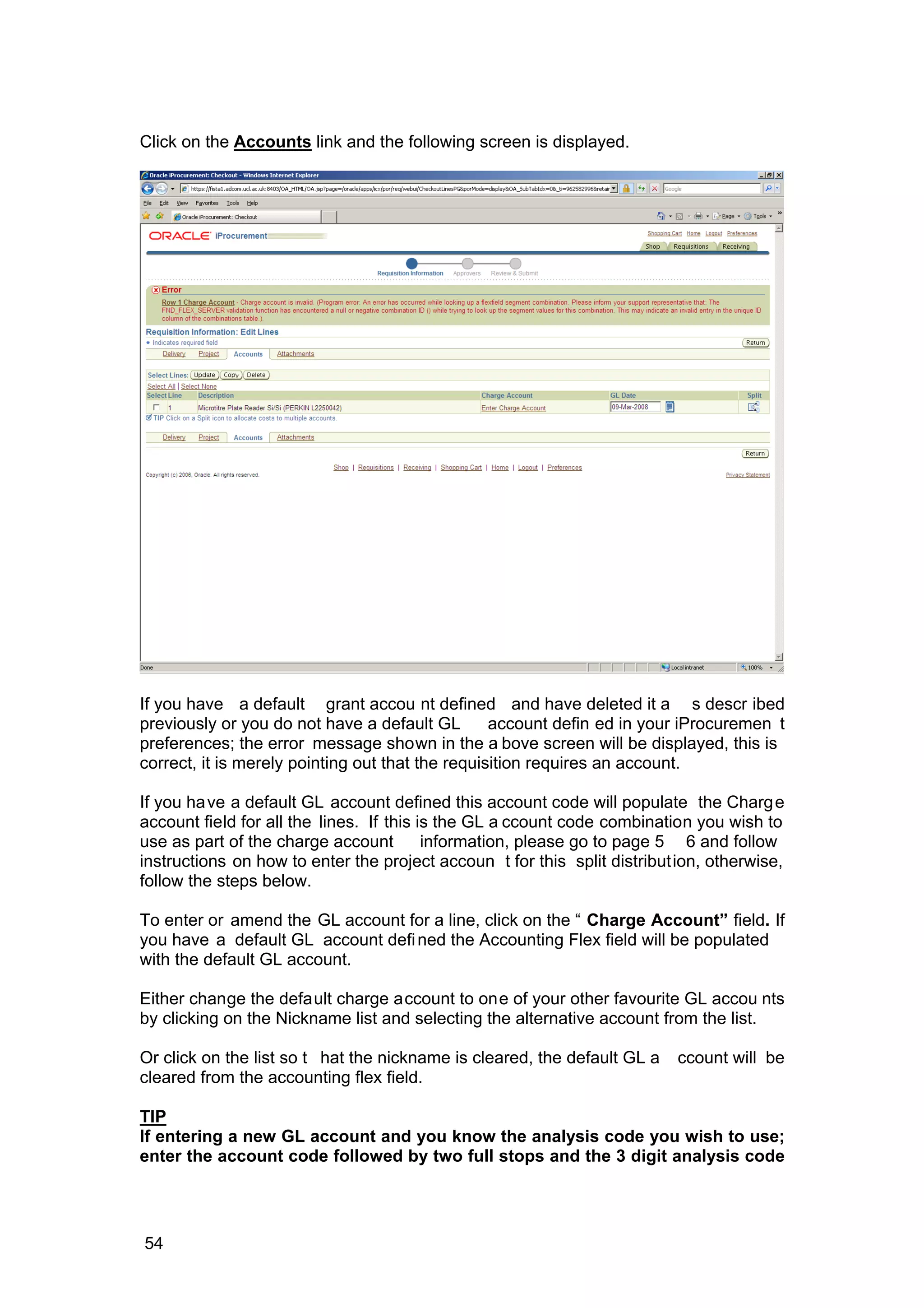 Click on the Accounts link and the following screen is displayed.
If you have a default grant accou nt defined and have deleted it a s descr ibed
previously or you do not have a default GL account defin ed in your iProcuremen t
preferences; the error message shown in the a bove screen will be displayed, this is
correct, it is merely pointing out that the requisition requires an account.
If you have a default GL account defined this account code will populate the Charge
account field for all the lines. If this is the GL a ccount code combination you wish to
use as part of the charge account information, please go to page 5 6 and follow
instructions on how to enter the project accoun t for this split distribution, otherwise,
follow the steps below.
To enter or amend the GL account for a line, click on the “ Charge Account” field. If
you have a default GL account defined the Accounting Flex field will be populated
with the default GL account.
Either change the default charge account to one of your other favourite GL accou nts
by clicking on the Nickname list and selecting the alternative account from the list.
Or click on the list so t hat the nickname is cleared, the default GL a ccount will be
cleared from the accounting flex field.
TIP
If entering a new GL account and you know the analysis code you wish to use;
enter the account code followed by two full stops and the 3 digit analysis code
54
 