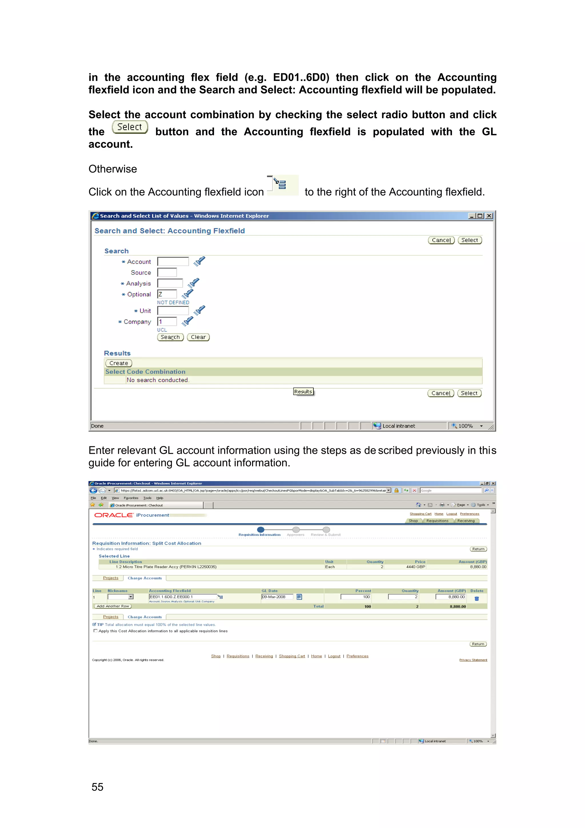 in the accounting flex field (e.g. ED01..6D0) then click on the Accounting
flexfield icon and the Search and Select: Accounting flexfield will be populated.
Select the account combination by checking the select radio button and click
the button and the Accounting flexfield is populated with the GL
account.
Otherwise
Click on the Accounting flexfield icon to the right of the Accounting flexfield.
Enter relevant GL account information using the steps as de scribed previously in this
guide for entering GL account information.
55
 
