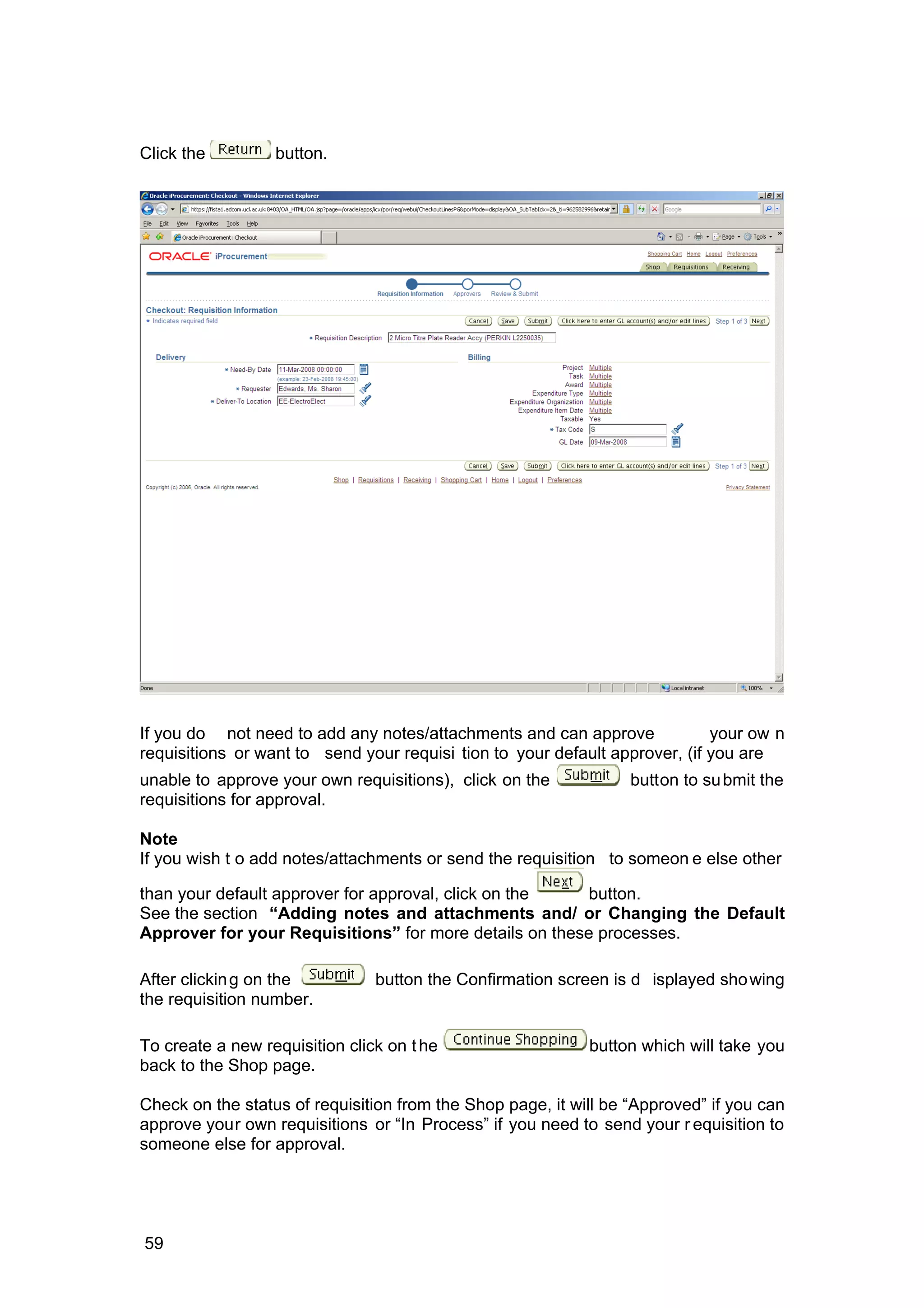 Click the button.
If you do not need to add any notes/attachments and can approve your ow n
requisitions or want to send your requisi tion to your default approver, (if you are
unable to approve your own requisitions), click on the button to submit the
requisitions for approval.
Note
If you wish t o add notes/attachments or send the requisition to someon e else other
than your default approver for approval, click on the button.
See the section “Adding notes and attachments and/ or Changing the Default
Approver for your Requisitions” for more details on these processes.
After clicking on the button the Confirmation screen is d isplayed showing
the requisition number.
To create a new requisition click on the button which will take you
back to the Shop page.
Check on the status of requisition from the Shop page, it will be “Approved” if you can
approve your own requisitions or “In Process” if you need to send your r equisition to
someone else for approval.
59
 